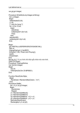 LẬP TRÌNH PASCAL
var gd,gm:integer;
Procedure WriteStr(dx,dy:Integer;st:String);
Var i,j:Integer;
Begin
settextstyle(5,0,8);
j:=16;
(* Viet chu bong *)
for i:=0 to 15 do
begin
setcolor(j);
outtextxy(dx+i,dy+i,st);
inc(j);
end;
setcolor(40);
outtextxy(dx+i,dy+i,st);
End;
Begin
gd:=INSTALLUSERDRIVER('SVGA256',NIL);
GM:=4;
initgraph(gd,gm,'c:bpBGI');
WriteStr(1,100,' Pham Anh Phuong');
readln;
CloseGraph;
End.
Bài tập 10.2: Vẽ các hình chữ nhật ngẫu nhiên trên màn hình.
Uses Crt,Graph;
Procedure ThietLapDohoa;
Var Gd,Gm:Integer;
Begin
Gd:=0;
InitGraph(Gd,Gm,’D:BPBGI’);
End;
Function RandColor:Byte;
Begin
RandColor:=Random(MaxColors - 1)+1;
End;
Procedure DeMo;
Var x1,y1,x2,y2:Integer;
Begin
Randomize;
Repeat
x1:=Random(GetMaxX);
y1:=Random(GetMaxY);
x2:=Random(GetMaxX - x1) + x1;
y2:=Random(GetMaxX - y1) + y1;
SetColor(RandColor);
Rectangle(x1,y1,x2,y2);
94
 