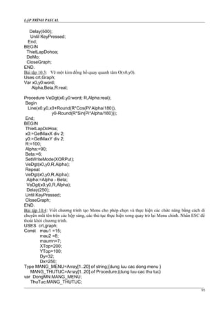 LẬP TRÌNH PASCAL
Delay(500);
Until KeyPressed;
End;
BEGIN
ThietLapDohoa;
DeMo;
CloseGraph;
END.
Bài tập 10.3: Vẽ một kim đồng hồ quay quanh tâm O(x0,y0).
Uses crt,Graph;
Var x0,y0:word;
Alpha,Beta,R:real;
Procedure VeDgt(x0,y0:word; R,Alpha:real);
Begin
Line(x0,y0,x0+Round(R*Cos(Pi*Alpha/180)),
y0-Round(R*Sin(Pi*Alpha/180)));
End;
BEGIN
ThietLapDoHoa;
x0:=GetMaxX div 2;
y0:=GetMaxY div 2;
R:=100;
Alpha:=90;
Beta:=6;
SetWriteMode(XORPut);
VeDgt(x0,y0,R,Alpha);
Repeat
VeDgt(x0,y0,R,Alpha);
Alpha:=Alpha - Beta;
VeDgt(x0,y0,R,Alpha);
Delay(250);
Until KeyPressed;
CloseGraph;
END.
Bài tập 10.4: Viết chương trình tạo Menu cho phép chọn và thực hiện các chức năng bằng cách di
chuyển mũi tên trên các hộp sáng, các thủ tục thực hiện xong quay trỏ lại Menu chính. Nhấn ESC để
thoát khỏi chương trình.
USES crt,graph;
Const mau1 =15;
mau2 =8;
maumn=7;
XTop=200;
YTop=100;
Dy=32;
Dx=250;
Type MANG_MENU=Array[1..20] of string;{dung luu cac dong menu }
MANG_THUTUC=Array[1..20] of Procedure;{dung luu cac thu tuc}
var DongMN:MANG_MENU;
ThuTuc:MANG_THUTUC;
95
 