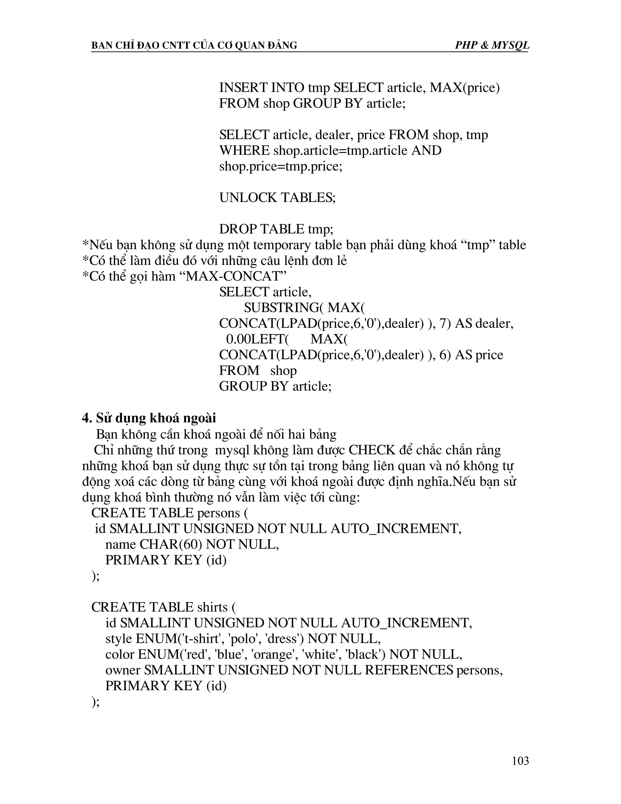 Ban chØ ®¹o cntt cña c¬ quan ®¶ng PHP & MySQL INSERT INTO tmp SELECT article, MAX(price) FROM shop GROUP BY article; SELECT article, dealer, price FROM shop, tmp WHERE shop.article=tmp.article AND shop.price=tmp.price; UNLOCK TABLES; DROP TABLE tmp; *NÕu b¹n kh«ng sö dông mét temporary table b¹n ph¶i dïng kho¸ “tmp” table *Cã thÓ lµm ®iÒu ®ã víi nh÷ng c©u lÖnh ®¬n lÎ *Cã thÓ gäi hµm “MAX-CONCAT” SELECT article, SUBSTRING( MAX( CONCAT(LPAD(price,6,'0'),dealer) ), 7) AS dealer, 0.00LEFT( MAX( CONCAT(LPAD(price,6,'0'),dealer) ), 6) AS price FROM shop GROUP BY article; 4. Sö dông kho¸ ngoµi B¹n kh«ng cÇn kho¸ ngoµi ®Ó nèi hai b¶ng ChØ nh÷ng thø trong mysql kh«ng lµm ®−îc CHECK ®Ó ch¾c ch¾n r»ng nh÷ng kho¸ b¹n sö dông thùc sù tån t¹i trong b¶ng liªn quan vµ nã kh«ng tù ®éng xo¸ c¸c dßng tõ b¶ng cïng víi kho¸ ngoµi ®−îc ®Þnh nghÜa.NÕu b¹n sö dông kho¸ b×nh th−êng nã vÉn lµm viÖc tíi cïng: CREATE TABLE persons ( id SMALLINT UNSIGNED NOT NULL AUTO_INCREMENT, name CHAR(60) NOT NULL, PRIMARY KEY (id) ); CREATE TABLE shirts ( id SMALLINT UNSIGNED NOT NULL AUTO_INCREMENT, style ENUM('t-shirt', 'polo', 'dress') NOT NULL, color ENUM('red', 'blue', 'orange', 'white', 'black') NOT NULL, owner SMALLINT UNSIGNED NOT NULL REFERENCES persons, PRIMARY KEY (id) ); 103 