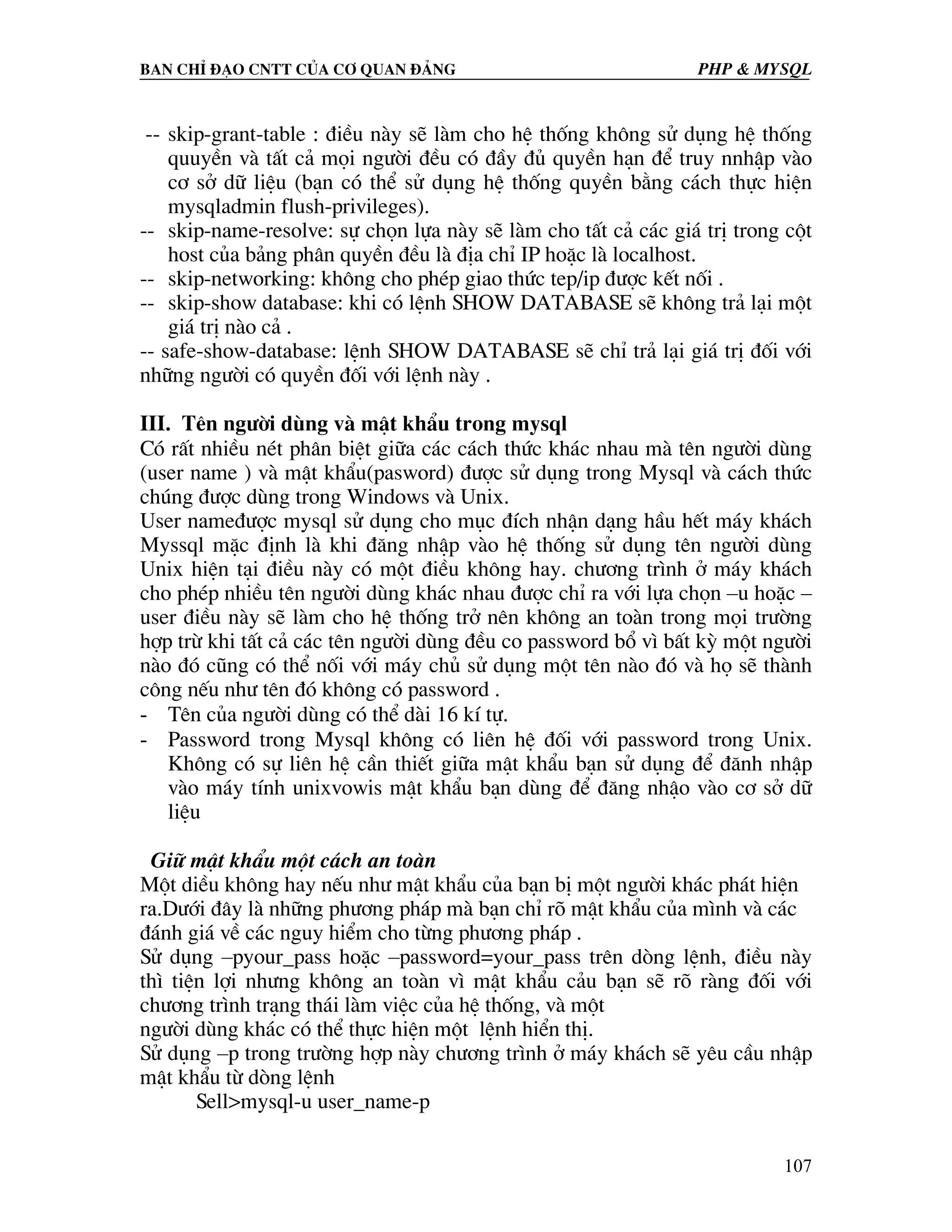 Ban chØ ®¹o cntt cña c¬ quan ®¶ng PHP & MySQL -- skip-grant-table : ®iÒu nµy sÏ lµm cho hÖ thèng kh«ng sö dông hÖ thèng quuyÒn vµ tÊt c¶ mäi ng−êi ®Òu cã ®Çy ®ñ quyÒn h¹n ®Ó truy nnhËp vµo c¬ së d÷ liÖu (b¹n cã thÓ sö dông hÖ thèng quyÒn b»ng c¸ch thùc hiÖn mysqladmin flush-privileges). -- skip-name-resolve: sù chän lùa nµy sÏ lµm cho tÊt c¶ c¸c gi¸ trÞ trong cét host cña b¶ng ph©n quyÒn ®Òu lµ ®Þa chØ IP hoÆc lµ localhost. -- skip-networking: kh«ng cho phÐp giao thøc tep/ip ®−îc kÕt nèi . -- skip-show database: khi cã lÖnh SHOW DATABASE sÏ kh«ng tr¶ l¹i mét gi¸ trÞ nµo c¶ . -- safe-show-database: lÖnh SHOW DATABASE sÏ chØ tr¶ l¹i gi¸ trÞ ®èi víi nh÷ng ng−êi cã quyÒn ®èi víi lÖnh nµy . III. Tªn ng−êi dïng vµ mËt khÈu trong mysql Cã rÊt nhiÒu nÐt ph©n biÖt gi÷a c¸c c¸ch thøc kh¸c nhau mµ tªn ng−êi dïng (user name ) vµ mËt khÈu(pasword) ®−îc sö dông trong Mysql vµ c¸ch thøc chóng ®−îc dïng trong Windows vµ Unix. User name®−îc mysql sö dông cho môc ®Ých nhËn d¹ng hÇu hÕt m¸y kh¸ch Myssql mÆc ®Þnh lµ khi ®¨ng nhËp vµo hÖ thèng sö dông tªn ng−êi dïng Unix hiÖn t¹i ®iÒu nµy cã mét ®iÒu kh«ng hay. ch−¬ng tr×nh ë m¸y kh¸ch cho phÐp nhiÒu tªn ng−êi dïng kh¸c nhau ®−îc chØ ra víi lùa chän –u hoÆc – user ®iÒu nµy sÏ lµm cho hÖ thèng trë nªn kh«ng an toµn trong mäi tr−êng hîp trõ khi tÊt c¶ c¸c tªn ng−êi dïng ®Òu co password bæ v× bÊt kú mét ng−êi nµo ®ã còng cã thÓ nèi víi m¸y chñ sö dông mét tªn nµo ®ã vµ hä sÏ thµnh c«ng nÕu nh− tªn ®ã kh«ng cã password . - Tªn cña ng−êi dïng cã thÓ dµi 16 kÝ tù. - Password trong Mysql kh«ng cã liªn hÖ ®èi víi password trong Unix. Kh«ng cã sù liªn hÖ cÇn thiÕt gi÷a mËt khÈu b¹n sö dông ®Ó ®¨nh nhËp vµo m¸y tÝnh unixvowis mËt khÈu b¹n dïng ®Ó ®¨ng nhËo vµo c¬ së d÷ liÖu Gi÷ mËt khÈu mét c¸ch an toµn Mét diÒu kh«ng hay nÕu nh− mËt khÈu cña b¹n bÞ mét ng−êi kh¸c ph¸t hiÖn ra.D−íi ®©y lµ nh÷ng ph−¬ng ph¸p mµ b¹n chØ râ mËt khÈu cña m×nh vµ c¸c ®¸nh gi¸ vÒ c¸c nguy hiÓm cho tõng ph−¬ng ph¸p . Sö dông –pyour_pass hoÆc –password=your_pass trªn dßng lÖnh, ®iÒu nµy th× tiÖn lîi nh−ng kh«ng an toµn v× mËt khÈu c¶u b¹n sÏ râ rµng ®èi víi ch−¬ng tr×nh tr¹ng th¸i lµm viÖc cña hÖ thèng, vµ mét ng−êi dïng kh¸c cã thÓ thùc hiÖn mét lÖnh hiÓn thÞ. Sö dông –p trong tr−êng hîp nµy ch−¬ng tr×nh ë m¸y kh¸ch sÏ yªu cÇu nhËp mËt khÈu tõ dßng lÖnh Sell>mysql-u user_name-p 107 