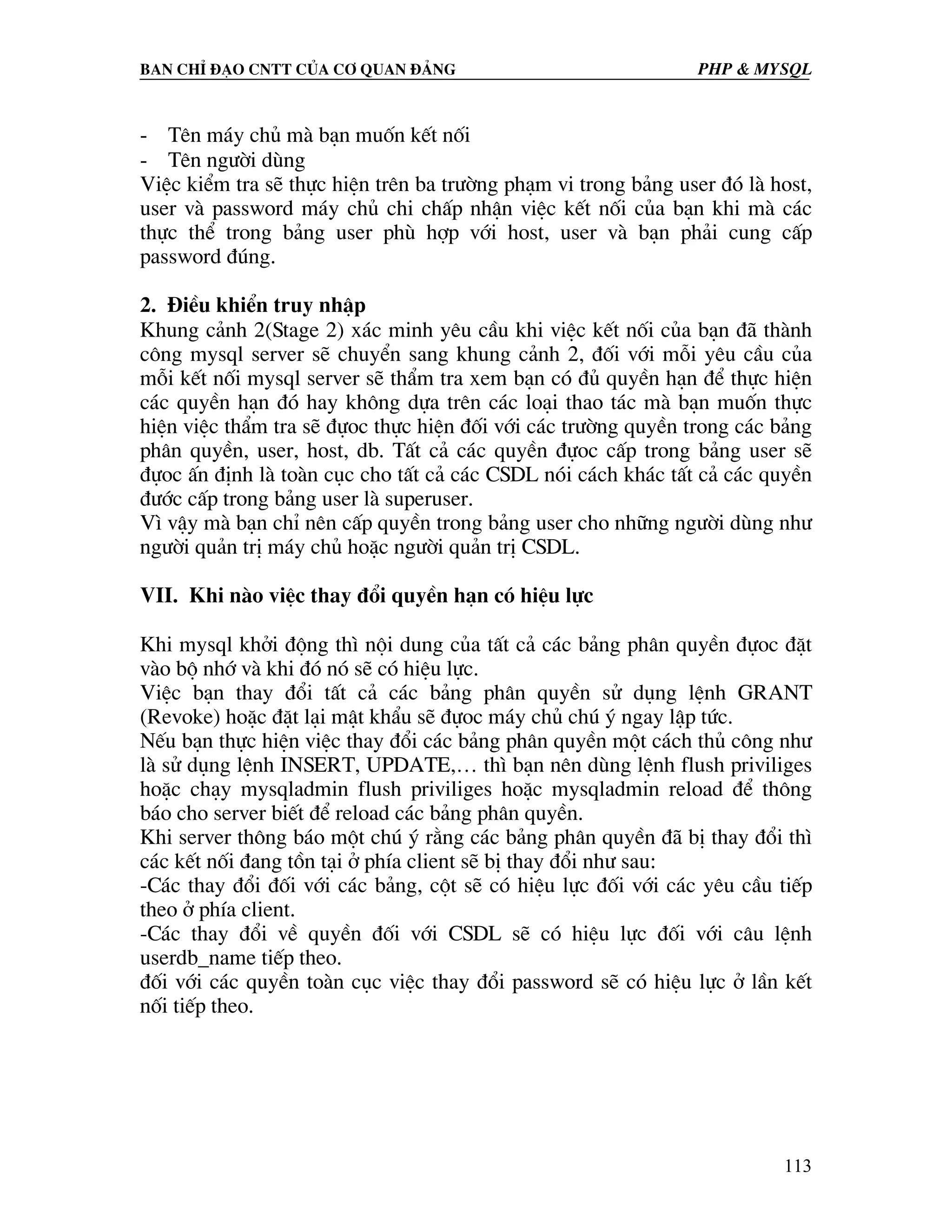 Ban chØ ®¹o cntt cña c¬ quan ®¶ng PHP & MySQL - Tªn m¸y chñ mµ b¹n muèn kÕt nèi - Tªn ng−êi dïng ViÖc kiÓm tra sÏ thùc hiÖn trªn ba tr−êng ph¹m vi trong b¶ng user ®ã lµ host, user vµ password m¸y chñ chi chÊp nhËn viÖc kÕt nèi cña b¹n khi mµ c¸c thùc thÓ trong b¶ng user phï hîp víi host, user vµ b¹n ph¶i cung cÊp password ®óng. 2. §iÒu khiÓn truy nhËp Khung c¶nh 2(Stage 2) x¸c minh yªu cÇu khi viÖc kÕt nèi cña b¹n ®· thµnh c«ng mysql server sÏ chuyÓn sang khung c¶nh 2, ®èi víi mçi yªu cÇu cña mçi kÕt nèi mysql server sÏ thÈm tra xem b¹n cã ®ñ quyÒn h¹n ®Ó thùc hiÖn c¸c quyÒn h¹n ®ã hay kh«ng dùa trªn c¸c lo¹i thao t¸c mµ b¹n muèn thùc hiÖn viÖc thÈm tra sÏ ®ùoc thùc hiÖn ®èi víi c¸c tr−êng quyÒn trong c¸c b¶ng ph©n quyÒn, user, host, db. TÊt c¶ c¸c quyÒn ®ùoc cÊp trong b¶ng user sÏ ®ùoc Ên ®Þnh lµ toµn côc cho tÊt c¶ c¸c CSDL nãi c¸ch kh¸c tÊt c¶ c¸c quyÒn ®−íc cÊp trong b¶ng user lµ superuser. V× vËy mµ b¹n chØ nªn cÊp quyÒn trong b¶ng user cho nh÷ng ng−êi dïng nh− ng−êi qu¶n trÞ m¸y chñ hoÆc ng−êi qu¶n trÞ CSDL. VII. Khi nµo viÖc thay ®æi quyÒn h¹n cã hiÖu lùc Khi mysql khëi ®éng th× néi dung cña tÊt c¶ c¸c b¶ng ph©n quyÒn ®ùoc ®Æt vµo bé nhí vµ khi ®ã nã sÏ cã hiÖu lùc. ViÖc b¹n thay ®æi tÊt c¶ c¸c b¶ng ph©n quyÒn sö dông lÖnh GRANT (Revoke) hoÆc ®Æt l¹i mËt khÈu sÏ ®ùoc m¸y chñ chó ý ngay lËp tøc. NÕu b¹n thùc hiÖn viÖc thay ®æi c¸c b¶ng ph©n quyÒn mét c¸ch thñ c«ng nh− lµ sö dông lÖnh INSERT, UPDATE,… th× b¹n nªn dïng lÖnh flush priviliges hoÆc ch¹y mysqladmin flush priviliges hoÆc mysqladmin reload ®Ó th«ng b¸o cho server biÕt ®Ó reload c¸c b¶ng ph©n quyÒn. Khi server th«ng b¸o mét chó ý r»ng c¸c b¶ng ph©n quyÒn ®· bÞ thay ®æi th× c¸c kÕt nèi ®ang tån t¹i ë phÝa client sÏ bÞ thay ®æi nh− sau: -C¸c thay ®æi ®èi víi c¸c b¶ng, cét sÏ cã hiÖu lùc ®èi víi c¸c yªu cÇu tiÕp theo ë phÝa client. -C¸c thay ®æi vÒ quyÒn ®èi víi CSDL sÏ cã hiÖu lùc ®èi víi c©u lÖnh userdb_name tiÕp theo. ®èi víi c¸c quyÒn toµn côc viÖc thay ®æi password sÏ cã hiÖu lùc ë lÇn kÕt nèi tiÕp theo. 113 