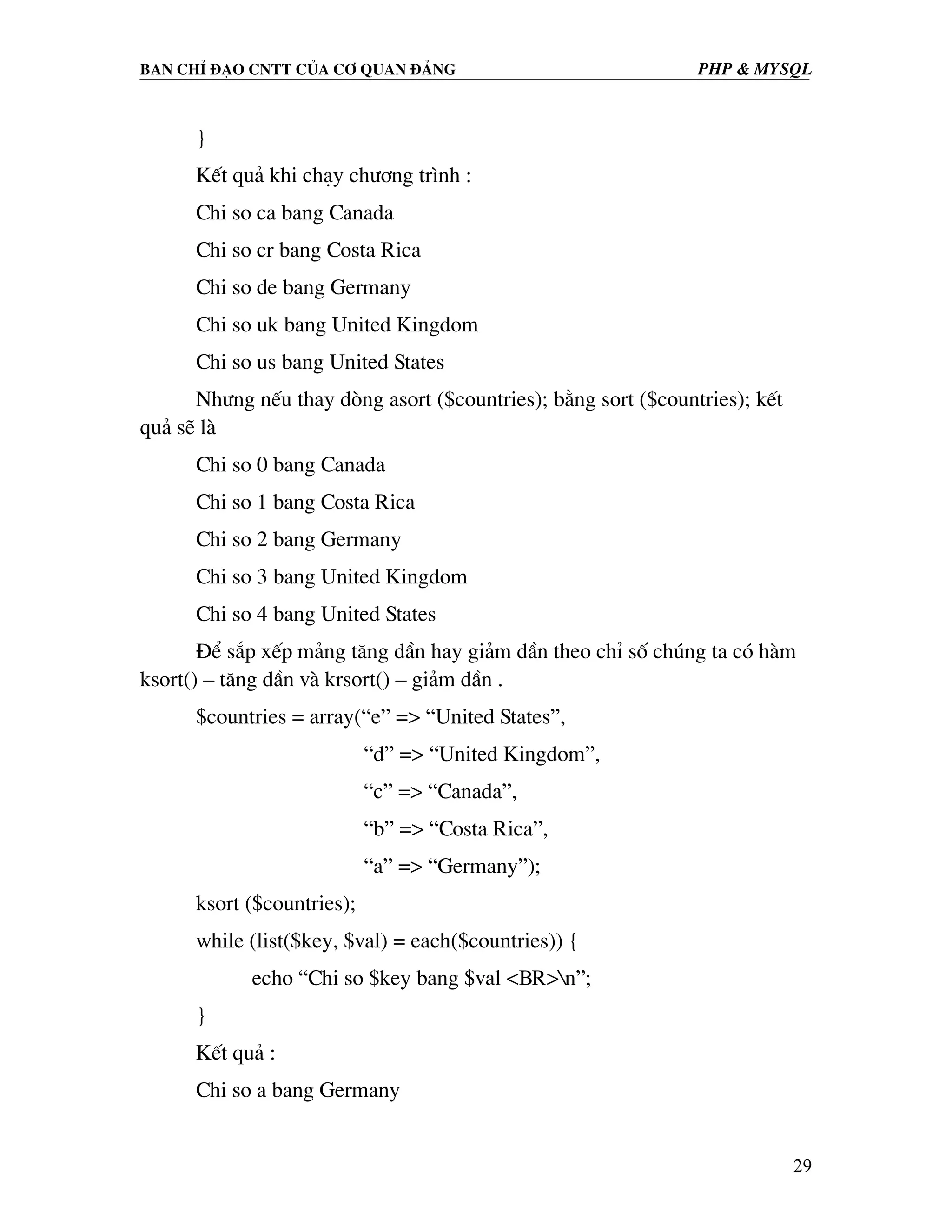 Ban chØ ®¹o cntt cña c¬ quan ®¶ng PHP & MySQL } KÕt qu¶ khi ch¹y ch−¬ng tr×nh : Chi so ca bang Canada Chi so cr bang Costa Rica Chi so de bang Germany Chi so uk bang United Kingdom Chi so us bang United States Nh−ng nÕu thay dßng asort ($countries); b»ng sort ($countries); kÕt qu¶ sÏ lµ Chi so 0 bang Canada Chi so 1 bang Costa Rica Chi so 2 bang Germany Chi so 3 bang United Kingdom Chi so 4 bang United States §Ó s¾p xÕp m¶ng t¨ng dÇn hay gi¶m dÇn theo chØ sè chóng ta cã hµm ksort() – t¨ng dÇn vµ krsort() – gi¶m dÇn . $countries = array(“e” => “United States”, “d” => “United Kingdom”, “c” => “Canada”, “b” => “Costa Rica”, “a” => “Germany”); ksort ($countries); while (list($key, $val) = each($countries)) { echo “Chi so $key bang $val <BR>n”; } KÕt qu¶ : Chi so a bang Germany 29 