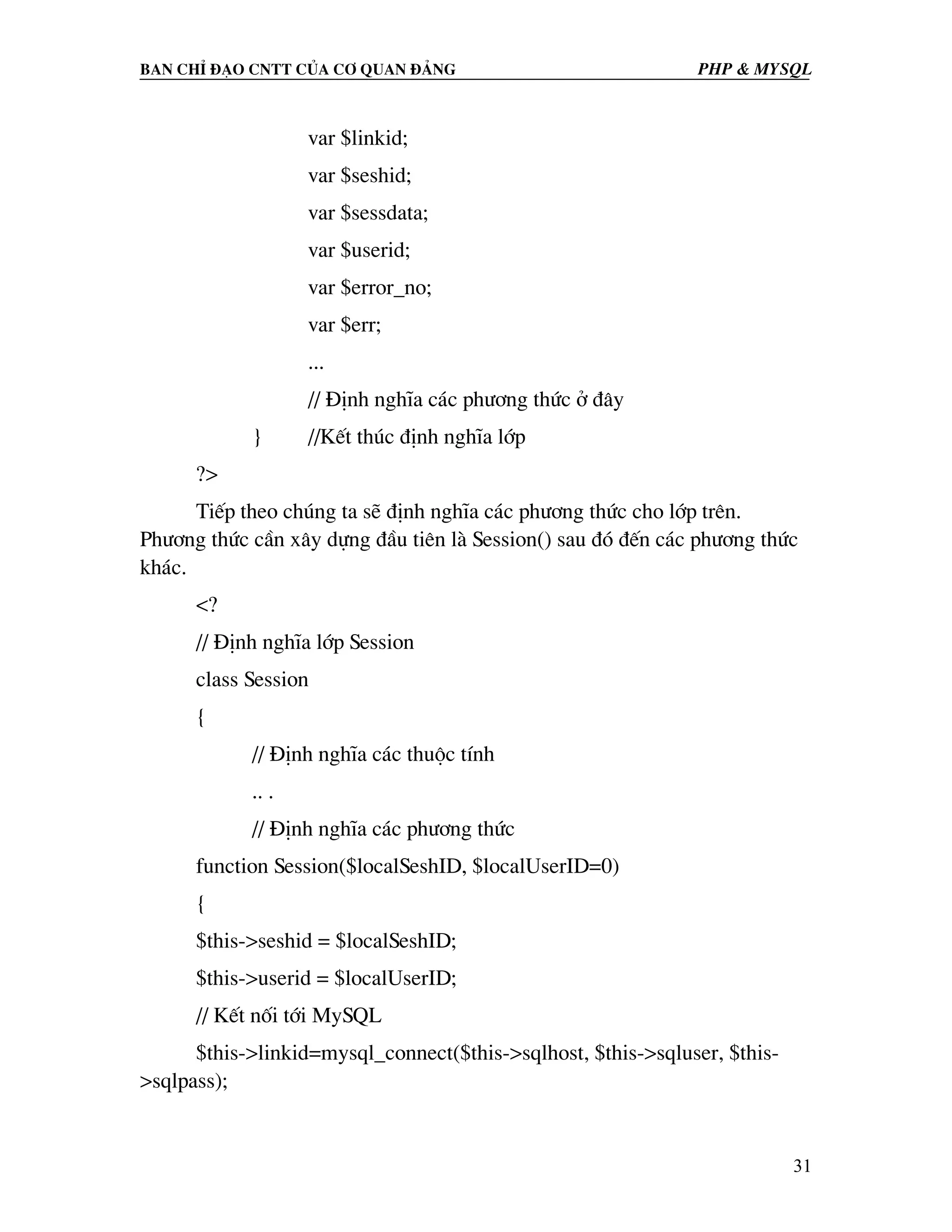 Ban chØ ®¹o cntt cña c¬ quan ®¶ng PHP & MySQL var $linkid; var $seshid; var $sessdata; var $userid; var $error_no; var $err; ... // §Þnh nghÜa c¸c ph−¬ng thøc ë ®©y } //KÕt thóc ®Þnh nghÜa líp ?> TiÕp theo chóng ta sÏ ®Þnh nghÜa c¸c ph−¬ng thøc cho líp trªn. Ph−¬ng thøc cÇn x©y dùng ®Çu tiªn lµ Session() sau ®ã ®Õn c¸c ph−¬ng thøc kh¸c. <? // §Þnh nghÜa líp Session class Session { // §Þnh nghÜa c¸c thuéc tÝnh .. . // §Þnh nghÜa c¸c ph−¬ng thøc function Session($localSeshID, $localUserID=0) { $this->seshid = $localSeshID; $this->userid = $localUserID; // KÕt nèi tíi MySQL $this->linkid=mysql_connect($this->sqlhost, $this->sqluser, $this- >sqlpass); 31 