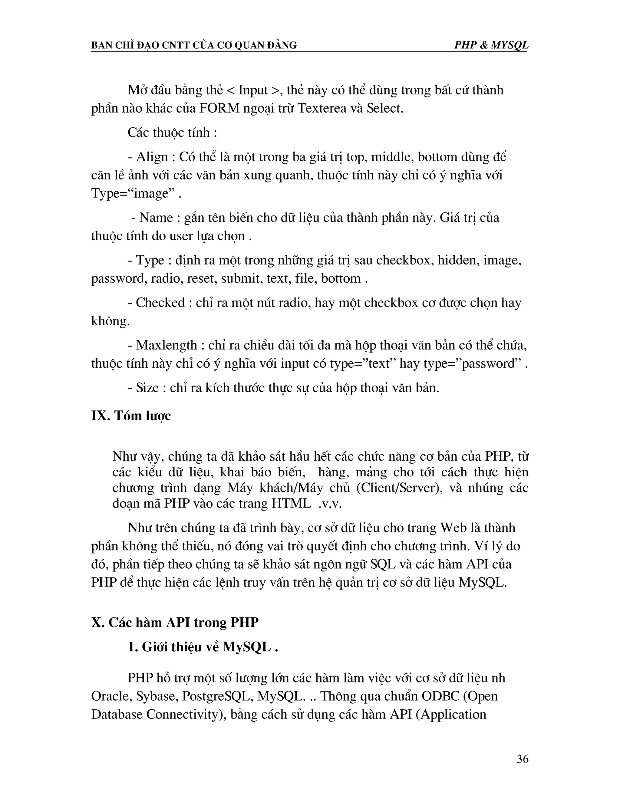 Ban chØ ®¹o cntt cña c¬ quan ®¶ng PHP & MySQL Më ®Çu b»ng thÎ < Input >, thÎ nµy cã thÓ dïng trong bÊt cø thµnh phÇn nµo kh¸c cña FORM ngo¹i trõ Texterea vµ Select. C¸c thuéc tÝnh : - Align : Cã thÓ lµ mét trong ba gi¸ trÞ top, middle, bottom dïng ®Ó c¨n lÒ ¶nh víi c¸c v¨n b¶n xung quanh, thuéc tÝnh nµy chØ cã ý nghÜa víi Type=“image” . - Name : g¾n tªn biÕn cho d÷ liÖu cña thµnh phÇn nµy. Gi¸ trÞ cña thuéc tÝnh do user lùa chän . - Type : ®Þnh ra mét trong nh÷ng gi¸ trÞ sau checkbox, hidden, image, password, radio, reset, submit, text, file, bottom . - Checked : chØ ra mét nót radio, hay mét checkbox c¬ ®−îc chän hay kh«ng. - Maxlength : chØ ra chiÒu dµi tèi ®a mµ hép tho¹i v¨n b¶n cã thÓ chøa, thuéc tÝnh nµy chØ cã ý nghÜa víi input cã type=”text” hay type=”password” . - Size : chØ ra kÝch th−íc thùc sù cña hép tho¹i v¨n b¶n. IX. Tãm l−îc Nh− vËy, chóng ta ®· kh¶o s¸t hÇu hÕt c¸c chøc n¨ng c¬ b¶n cña PHP, tõ c¸c kiÓu d÷ liÖu, khai b¸o biÕn, hµng, m¶ng cho tíi c¸ch thùc hiÖn ch−¬ng tr×nh d¹ng M¸y kh¸ch/M¸y chñ (Client/Server), vµ nhóng c¸c ®o¹n m· PHP vµo c¸c trang HTML .v.v. Nh− trªn chóng ta ®· tr×nh bµy, c¬ së d÷ liÖu cho trang Web lµ thµnh phÇn kh«ng thÓ thiÕu, nã ®ãng vai trß quyÕt ®Þnh cho ch−¬ng tr×nh. VÝ lý do ®ã, phÇn tiÕp theo chóng ta sÏ kh¶o s¸t ng«n ng÷ SQL vµ c¸c hµm API cña PHP ®Ó thùc hiÖn c¸c lÖnh truy vÊn trªn hÖ qu¶n trÞ c¬ së d÷ liÖu MySQL. X. C¸c hµm API trong PHP 1. Giíi thiÖu vÒ MySQL . PHP hç trî mét sè l−îng lín c¸c hµm lµm viÖc víi c¬ së d÷ liÖu nh Oracle, Sybase, PostgreSQL, MySQL. .. Th«ng qua chuÈn ODBC (Open Database Connectivity), b»ng c¸ch sö dông c¸c hµm API (Application 36 