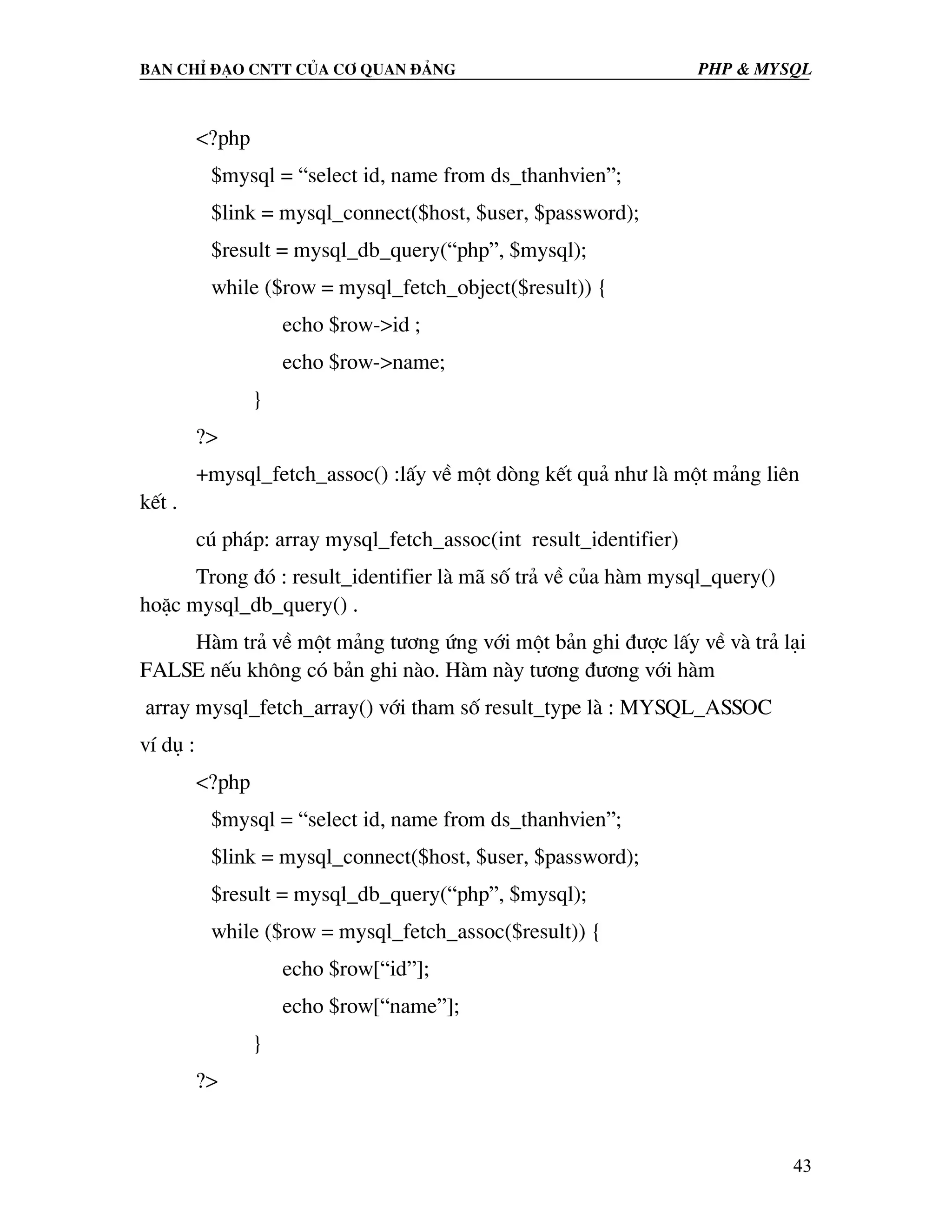 Ban chØ ®¹o cntt cña c¬ quan ®¶ng PHP & MySQL <?php $mysql = “select id, name from ds_thanhvien”; $link = mysql_connect($host, $user, $password); $result = mysql_db_query(“php”, $mysql); while ($row = mysql_fetch_object($result)) { echo $row->id ; echo $row->name; } ?> +mysql_fetch_assoc() :lÊy vÒ mét dßng kÕt qu¶ nh− lµ mét m¶ng liªn kÕt . có ph¸p: array mysql_fetch_assoc(int result_identifier) Trong ®ã : result_identifier lµ m· sè tr¶ vÒ cña hµm mysql_query() hoÆc mysql_db_query() . Hµm tr¶ vÒ mét m¶ng t−¬ng øng víi mét b¶n ghi ®−îc lÊy vÒ vµ tr¶ l¹i FALSE nÕu kh«ng cã b¶n ghi nµo. Hµm nµy t−¬ng ®−¬ng víi hµm array mysql_fetch_array() víi tham sè result_type lµ : MYSQL_ASSOC vÝ dô : <?php $mysql = “select id, name from ds_thanhvien”; $link = mysql_connect($host, $user, $password); $result = mysql_db_query(“php”, $mysql); while ($row = mysql_fetch_assoc($result)) { echo $row[“id”]; echo $row[“name”]; } ?> 43 