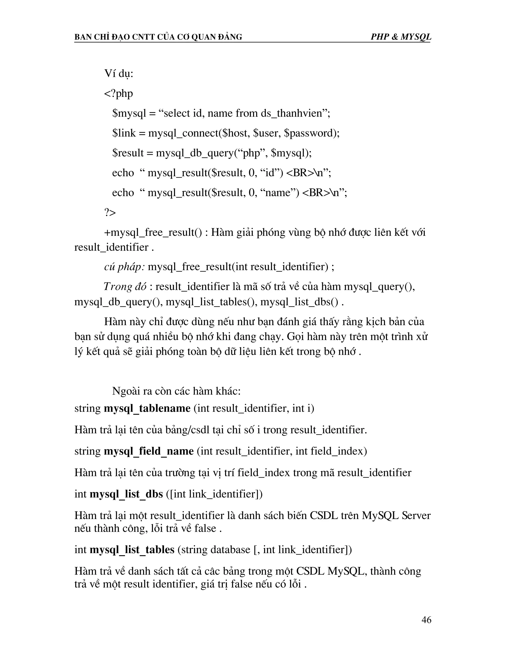 Ban chØ ®¹o cntt cña c¬ quan ®¶ng PHP & MySQL VÝ dô: <?php $mysql = “select id, name from ds_thanhvien”; $link = mysql_connect($host, $user, $password); $result = mysql_db_query(“php”, $mysql); echo “ mysql_result($result, 0, “id”) <BR>n”; echo “ mysql_result($result, 0, “name”) <BR>n”; ?> +mysql_free_result() : Hµm gi¶i phãng vïng bé nhí ®−îc liªn kÕt víi result_identifier . có ph¸p: mysql_free_result(int result_identifier) ; Trong ®ã : result_identifier lµ m· sè tr¶ vÒ cña hµm mysql_query(), mysql_db_query(), mysql_list_tables(), mysql_list_dbs() . Hµm nµy chØ ®−îc dïng nÕu nh− b¹n ®¸nh gi¸ thÊy r»ng kÞch b¶n cña b¹n sö dông qu¸ nhiÒu bé nhí khi ®ang ch¹y. Gäi hµm nµy trªn mét tr×nh xö lý kÕt qu¶ sÏ gi¶i phãng toµn bé d÷ liÖu liªn kÕt trong bé nhí . Ngoµi ra cßn c¸c hµm kh¸c: string mysql_tablename (int result_identifier, int i) Hµm tr¶ l¹i tªn cña b¶ng/csdl t¹i chØ sè i trong result_identifier. string mysql_field_name (int result_identifier, int field_index) Hµm tr¶ l¹i tªn cña tr−êng t¹i vÞ trÝ field_index trong m· result_identifier int mysql_list_dbs ([int link_identifier]) Hµm tr¶ l¹i mét result_identifier lµ danh s¸ch biÕn CSDL trªn MySQL Server nÕu thµnh c«ng, lçi tr¶ vÒ false . int mysql_list_tables (string database [, int link_identifier]) Hµm tr¶ vÒ danh s¸ch tÊt c¶ c©c b¶ng trong mét CSDL MySQL, thµnh c«ng tr¶ vÒ mét result identifier, gi¸ trÞ false nÕu cã lçi . 46 