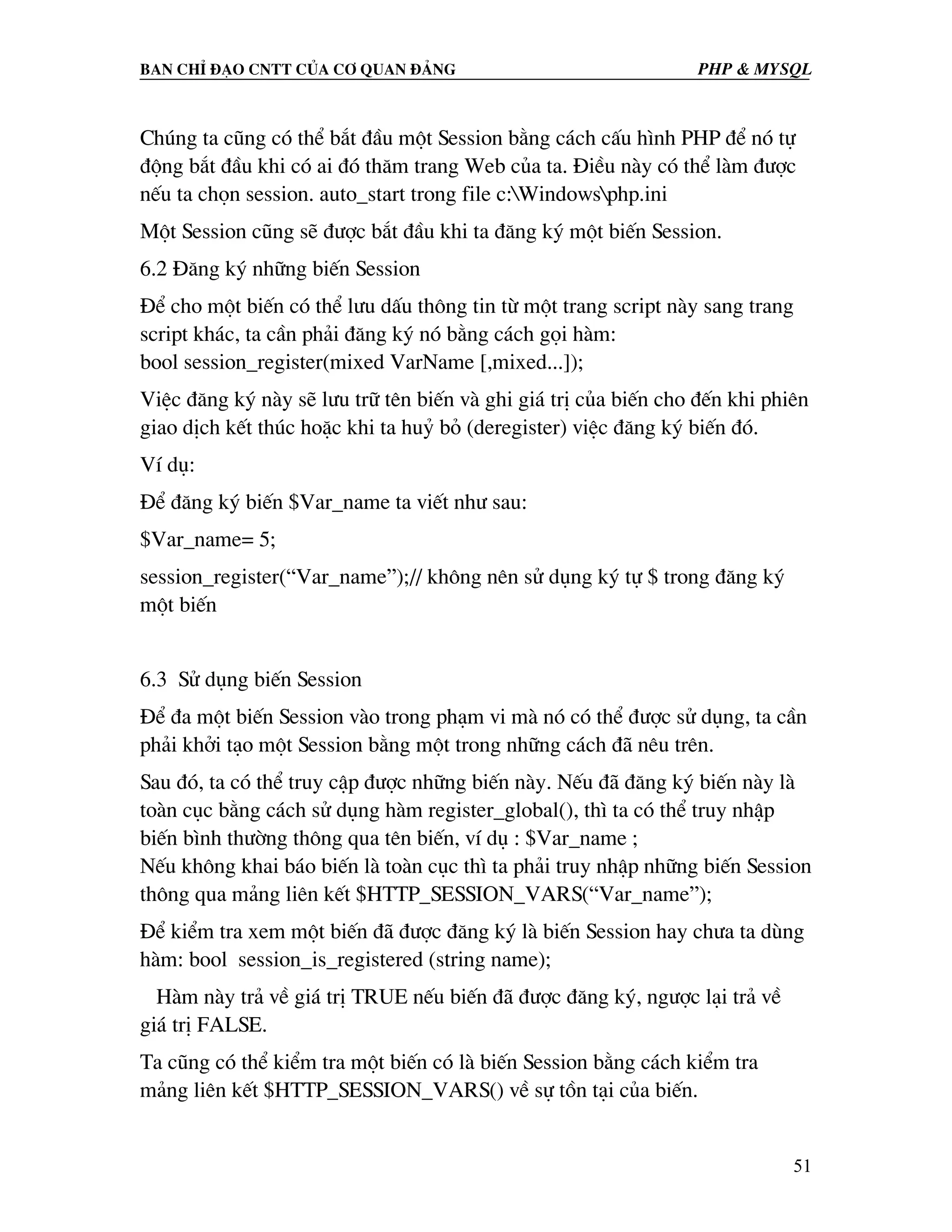 Ban chØ ®¹o cntt cña c¬ quan ®¶ng PHP & MySQL Chóng ta còng cã thÓ b¾t ®Çu mét Session b»ng c¸ch cÊu h×nh PHP ®Ó nã tù ®éng b¾t ®Çu khi cã ai ®ã th¨m trang Web cña ta. §iÒu nµy cã thÓ lµm ®−îc nÕu ta chän session. auto_start trong file c:Windowsphp.ini Mét Session còng sÏ ®−îc b¾t ®Çu khi ta ®¨ng ký mét biÕn Session. 6.2 §¨ng ký nh÷ng biÕn Session §Ó cho mét biÕn cã thÓ l−u dÊu th«ng tin tõ mét trang script nµy sang trang script kh¸c, ta cÇn ph¶i ®¨ng ký nã b»ng c¸ch gäi hµm: bool session_register(mixed VarName [,mixed...]); ViÖc ®¨ng ký nµy sÏ l−u tr÷ tªn biÕn vµ ghi gi¸ trÞ cña biÕn cho ®Õn khi phiªn giao dÞch kÕt thóc hoÆc khi ta huû bá (deregister) viÖc ®¨ng ký biÕn ®ã. VÝ dô: §Ó ®¨ng ký biÕn $Var_name ta viÕt nh− sau: $Var_name= 5; session_register(“Var_name”);// kh«ng nªn sö dông ký tù $ trong ®¨ng ký mét biÕn 6.3 Sö dông biÕn Session §Ó ®a mét biÕn Session vµo trong ph¹m vi mµ nã cã thÓ ®−îc sö dông, ta cÇn ph¶i khëi t¹o mét Session b»ng mét trong nh÷ng c¸ch ®· nªu trªn. Sau ®ã, ta cã thÓ truy cËp ®−îc nh÷ng biÕn nµy. NÕu ®· ®¨ng ký biÕn nµy lµ toµn côc b»ng c¸ch sö dông hµm register_global(), th× ta cã thÓ truy nhËp biÕn b×nh th−êng th«ng qua tªn biÕn, vÝ dô : $Var_name ; NÕu kh«ng khai b¸o biÕn lµ toµn côc th× ta ph¶i truy nhËp nh÷ng biÕn Session th«ng qua m¶ng liªn kÕt $HTTP_SESSION_VARS(“Var_name”); §Ó kiÓm tra xem mét biÕn ®· ®−îc ®¨ng ký lµ biÕn Session hay ch−a ta dïng hµm: bool session_is_registered (string name); Hµm nµy tr¶ vÒ gi¸ trÞ TRUE nÕu biÕn ®· ®−îc ®¨ng ký, ng−îc l¹i tr¶ vÒ gi¸ trÞ FALSE. Ta còng cã thÓ kiÓm tra mét biÕn cã lµ biÕn Session b»ng c¸ch kiÓm tra m¶ng liªn kÕt $HTTP_SESSION_VARS() vÒ sù tån t¹i cña biÕn. 51 