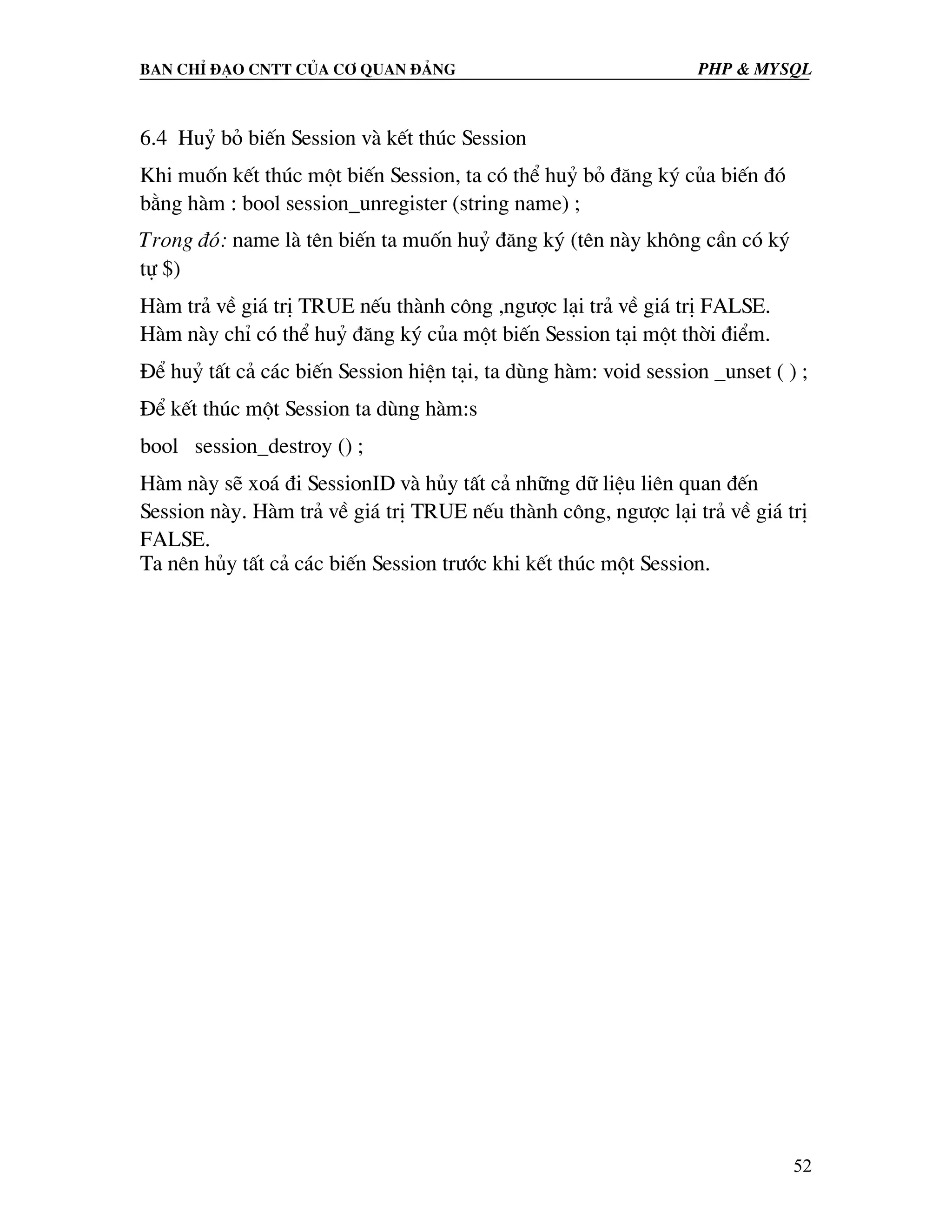 Ban chØ ®¹o cntt cña c¬ quan ®¶ng PHP & MySQL 6.4 Huû bá biÕn Session vµ kÕt thóc Session Khi muèn kÕt thóc mét biÕn Session, ta cã thÓ huû bá ®¨ng ký cña biÕn ®ã b»ng hµm : bool session_unregister (string name) ; Trong ®ã: name lµ tªn biÕn ta muèn huû ®¨ng ký (tªn nµy kh«ng cÇn cã ký tù $) Hµm tr¶ vÒ gi¸ trÞ TRUE nÕu thµnh c«ng ,ng−îc l¹i tr¶ vÒ gi¸ trÞ FALSE. Hµm nµy chØ cã thÓ huû ®¨ng ký cña mét biÕn Session t¹i mét thêi ®iÓm. §Ó huû tÊt c¶ c¸c biÕn Session hiÖn t¹i, ta dïng hµm: void session _unset ( ) ; §Ó kÕt thóc mét Session ta dïng hµm:s bool session_destroy () ; Hµm nµy sÏ xo¸ ®i SessionID vµ hñy tÊt c¶ nh÷ng d÷ liÖu liªn quan ®Õn Session nµy. Hµm tr¶ vÒ gi¸ trÞ TRUE nÕu thµnh c«ng, ng−îc l¹i tr¶ vÒ gi¸ trÞ FALSE. Ta nªn hñy tÊt c¶ c¸c biÕn Session tr−íc khi kÕt thóc mét Session. 52 