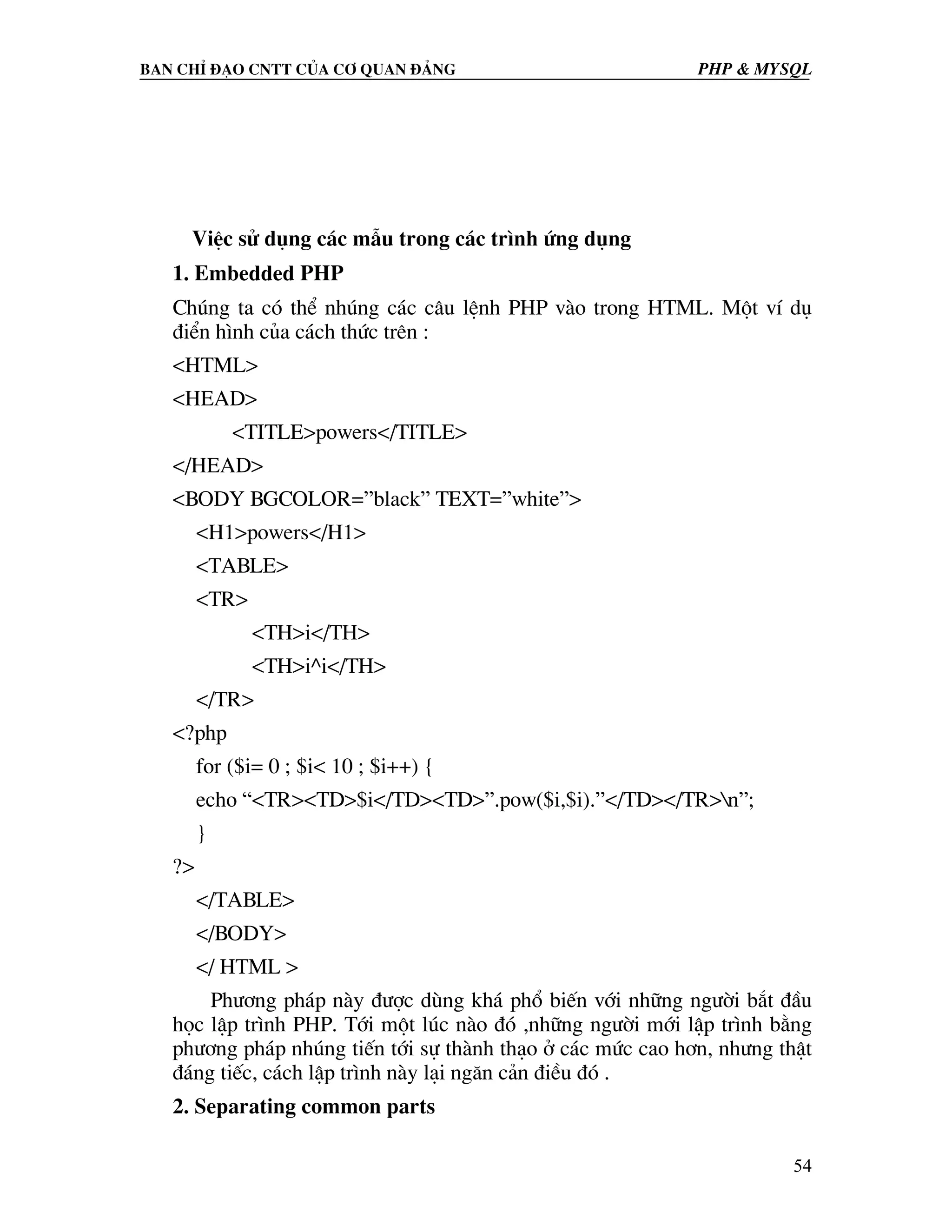 Ban chØ ®¹o cntt cña c¬ quan ®¶ng PHP & MySQL ViÖc sö dông c¸c mÉu trong c¸c tr×nh øng dông 1. Embedded PHP Chóng ta cã thÓ nhóng c¸c c©u lÖnh PHP vµo trong HTML. Mét vÝ dô ®iÓn h×nh cña c¸ch thøc trªn : <HTML> <HEAD> <TITLE>powers</TITLE> </HEAD> <BODY BGCOLOR=”black” TEXT=”white”> <H1>powers</H1> <TABLE> <TR> <TH>i</TH> <TH>i^i</TH> </TR> <?php for ($i= 0 ; $i< 10 ; $i++) { echo “<TR><TD>$i</TD><TD>”.pow($i,$i).”</TD></TR>n”; } ?> </TABLE> </BODY> </ HTML > Ph−¬ng ph¸p nµy ®−îc dïng kh¸ phæ biÕn víi nh÷ng ng−êi b¾t ®Çu häc lËp tr×nh PHP. Tíi mét lóc nµo ®ã ,nh÷ng ng−êi míi lËp tr×nh b»ng ph−¬ng ph¸p nhóng tiÕn tíi sù thµnh th¹o ë c¸c møc cao h¬n, nh−ng thËt ®¸ng tiÕc, c¸ch lËp tr×nh nµy l¹i ng¨n c¶n ®iÒu ®ã . 2. Separating common parts 54 