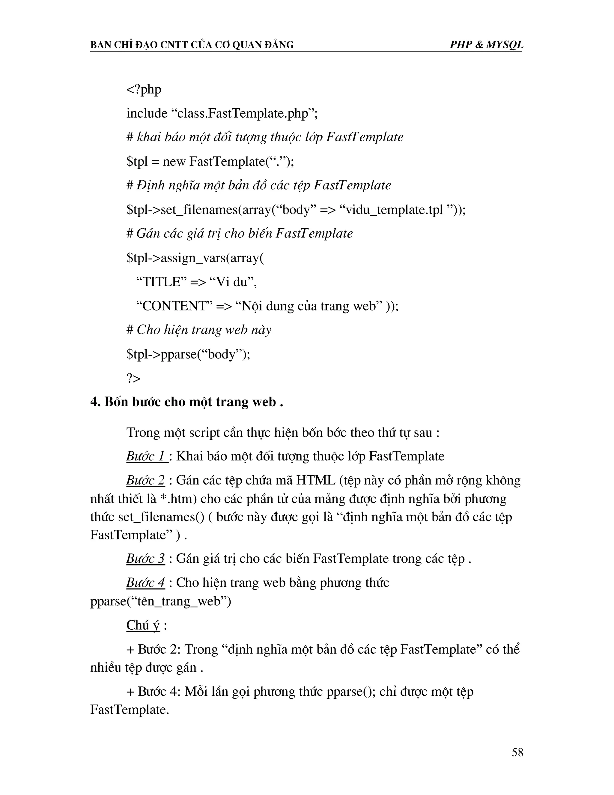 Ban chØ ®¹o cntt cña c¬ quan ®¶ng PHP & MySQL <?php include “class.FastTemplate.php”; # khai b¸o mét ®èi t−îng thuéc líp FastTemplate $tpl = new FastTemplate(“.”); # §Þnh nghÜa mét b¶n ®å c¸c tÖp FastTemplate $tpl->set_filenames(array(“body” => “vidu_template.tpl ”)); # G¸n c¸c gi¸ trÞ cho biÕn FastTemplate $tpl->assign_vars(array( “TITLE” => “Vi du”, “CONTENT” => “Néi dung cña trang web” )); # Cho hiÖn trang web nµy $tpl->pparse(“body”); ?> 4. Bèn b−íc cho mét trang web . Trong mét script cÇn thùc hiÖn bèn bíc theo thø tù sau : B−íc 1 : Khai b¸o mét ®èi t−îng thuéc líp FastTemplate B−íc 2 : G¸n c¸c tÖp chøa m· HTML (tÖp nµy cã phÇn më réng kh«ng nhÊt thiÕt lµ *.htm) cho c¸c phÇn tö cña m¶ng ®−îc ®Þnh nghÜa bëi ph−¬ng thøc set_filenames() ( b−íc nµy ®−îc gäi lµ “®Þnh nghÜa mét b¶n ®å c¸c tÖp FastTemplate” ) . B−íc 3 : G¸n gi¸ trÞ cho c¸c biÕn FastTemplate trong c¸c tÖp . B−íc 4 : Cho hiÖn trang web b»ng ph−¬ng thøc pparse(“tªn_trang_web”) Chó ý : + B−íc 2: Trong “®Þnh nghÜa mét b¶n ®å c¸c tÖp FastTemplate” cã thÓ nhiÒu tÖp ®−îc g¸n . + B−íc 4: Mçi lÇn gäi ph−¬ng thøc pparse(); chØ ®−îc mét tÖp FastTemplate. 58 