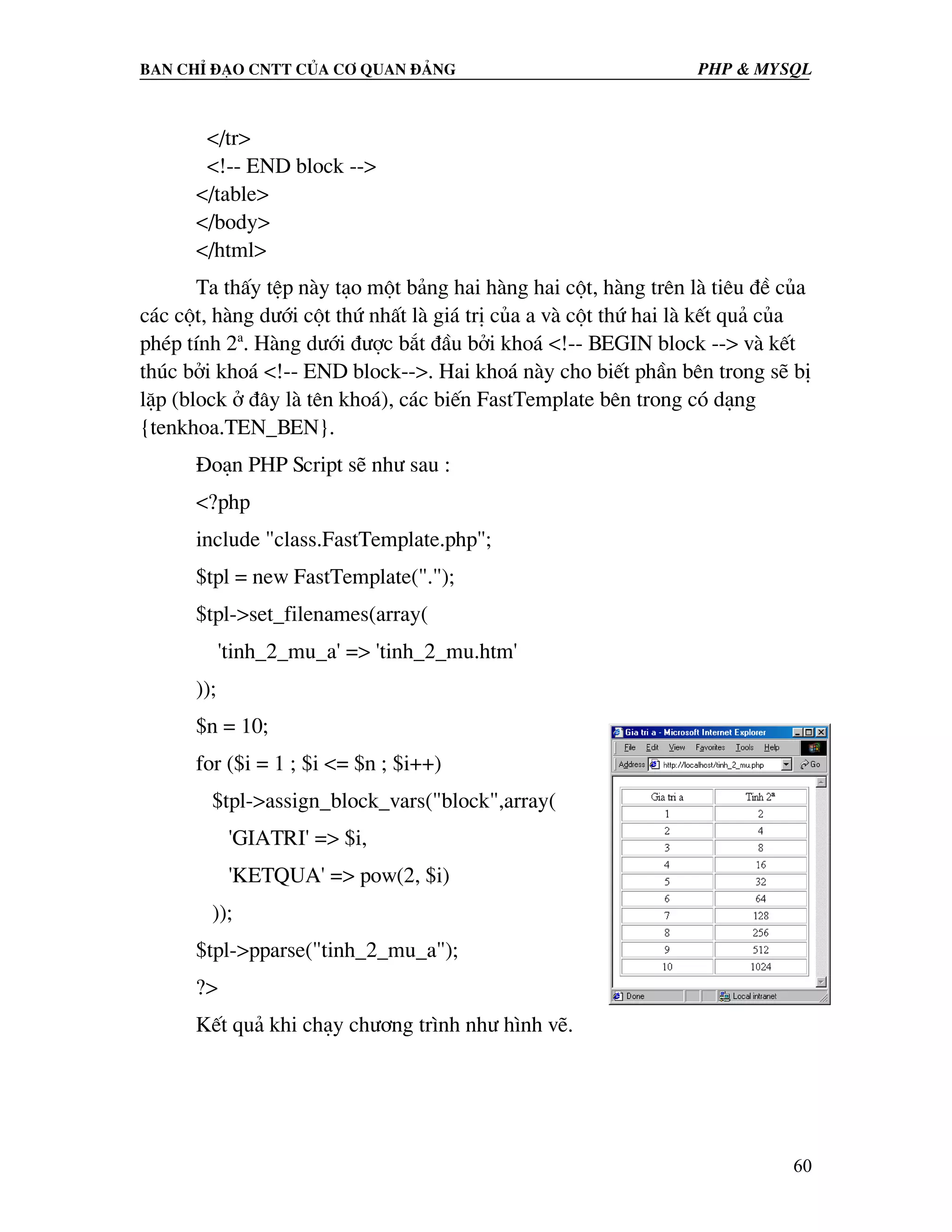 Ban chØ ®¹o cntt cña c¬ quan ®¶ng PHP & MySQL </tr> <!-- END block --> </table> </body> </html> Ta thÊy tÖp nµy t¹o mét b¶ng hai hµng hai cét, hµng trªn lµ tiªu ®Ò cña c¸c cét, hµng d−íi cét thø nhÊt lµ gi¸ trÞ cña a vµ cét thø hai lµ kÕt qu¶ cña phÐp tÝnh 2a. Hµng d−íi ®−îc b¾t ®Çu bëi kho¸ <!-- BEGIN block --> vµ kÕt thóc bëi kho¸ <!-- END block-->. Hai kho¸ nµy cho biÕt phÇn bªn trong sÏ bÞ lÆp (block ë ®©y lµ tªn kho¸), c¸c biÕn FastTemplate bªn trong cã d¹ng {tenkhoa.TEN_BEN}. §o¹n PHP Script sÏ nh− sau : <?php include "class.FastTemplate.php"; $tpl = new FastTemplate("."); $tpl->set_filenames(array( 'tinh_2_mu_a' => 'tinh_2_mu.htm' )); $n = 10; for ($i = 1 ; $i <= $n ; $i++) $tpl->assign_block_vars("block",array( 'GIATRI' => $i, 'KETQUA' => pow(2, $i) )); $tpl->pparse("tinh_2_mu_a"); ?> KÕt qu¶ khi ch¹y ch−¬ng tr×nh nh− h×nh vÏ. 60 