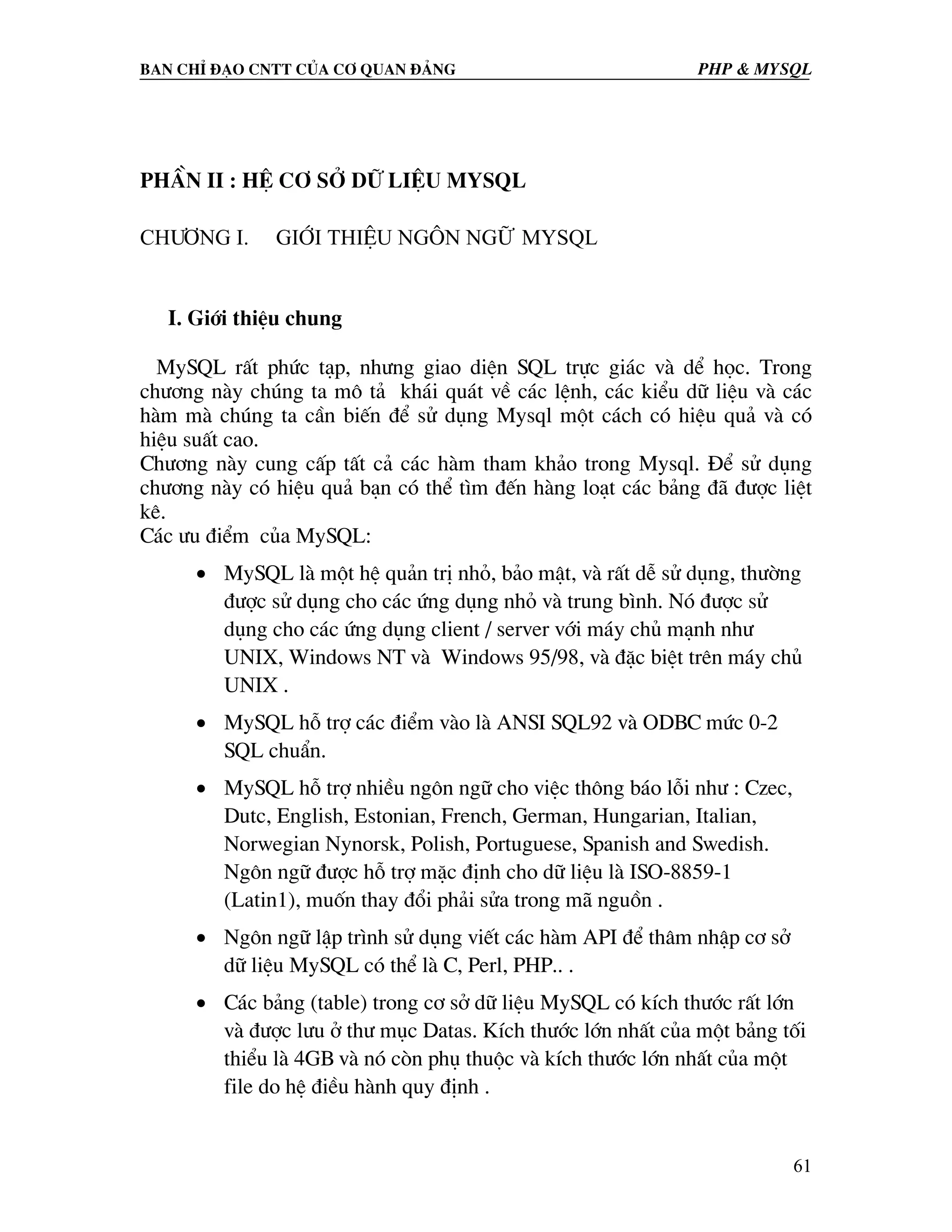Ban chØ ®¹o cntt cña c¬ quan ®¶ng PHP & MySQL PhÇn II : HÖ C¥ Së D÷ LIÖU MYSQL Ch−¬ng I. Giíi thiÖu Ng«n ng÷ MySQL I. Giíi thiÖu chung MySQL rÊt phøc t¹p, nh−ng giao diÖn SQL trùc gi¸c vµ dÓ häc. Trong ch−¬ng nµy chóng ta m« t¶ kh¸i qu¸t vÒ c¸c lÖnh, c¸c kiÓu d÷ liÖu vµ c¸c hµm mµ chóng ta cÇn biÕn ®Ó sö dông Mysql mét c¸ch cã hiÖu qu¶ vµ cã hiÖu suÊt cao. Ch−¬ng nµy cung cÊp tÊt c¶ c¸c hµm tham kh¶o trong Mysql. §Ó sö dông ch−¬ng nµy cã hiÖu qu¶ b¹n cã thÓ t×m ®Õn hµng lo¹t c¸c b¶ng ®· ®−îc liÖt kª. C¸c −u ®iÓm cña MySQL: • MySQL lµ mét hÖ qu¶n trÞ nhá, b¶o mËt, vµ rÊt dÔ sö dông, th−êng ®−îc sö dông cho c¸c øng dông nhá vµ trung b×nh. Nã ®−îc sö dông cho c¸c øng dông client / server víi m¸y chñ m¹nh nh− UNIX, Windows NT vµ Windows 95/98, vµ ®Æc biÖt trªn m¸y chñ UNIX . • MySQL hç trî c¸c ®iÓm vµo lµ ANSI SQL92 vµ ODBC møc 0-2 SQL chuÈn. • MySQL hç trî nhiÒu ng«n ng÷ cho viÖc th«ng b¸o lçi nh− : Czec, Dutc, English, Estonian, French, German, Hungarian, Italian, Norwegian Nynorsk, Polish, Portuguese, Spanish and Swedish. Ng«n ng÷ ®−îc hç trî mÆc ®Þnh cho d÷ liÖu lµ ISO-8859-1 (Latin1), muèn thay ®æi ph¶i söa trong m· nguån . • Ng«n ng÷ lËp tr×nh sö dông viÕt c¸c hµm API ®Ó th©m nhËp c¬ së d÷ liÖu MySQL cã thÓ lµ C, Perl, PHP.. . • C¸c b¶ng (table) trong c¬ së d÷ liÖu MySQL cã kÝch th−íc rÊt lín vµ ®−îc l−u ë th− môc Datas. KÝch th−íc lín nhÊt cña mét b¶ng tèi thiÓu lµ 4GB vµ nã cßn phô thuéc vµ kÝch th−íc lín nhÊt cña mét file do hÖ ®iÒu hµnh quy ®Þnh . 61 