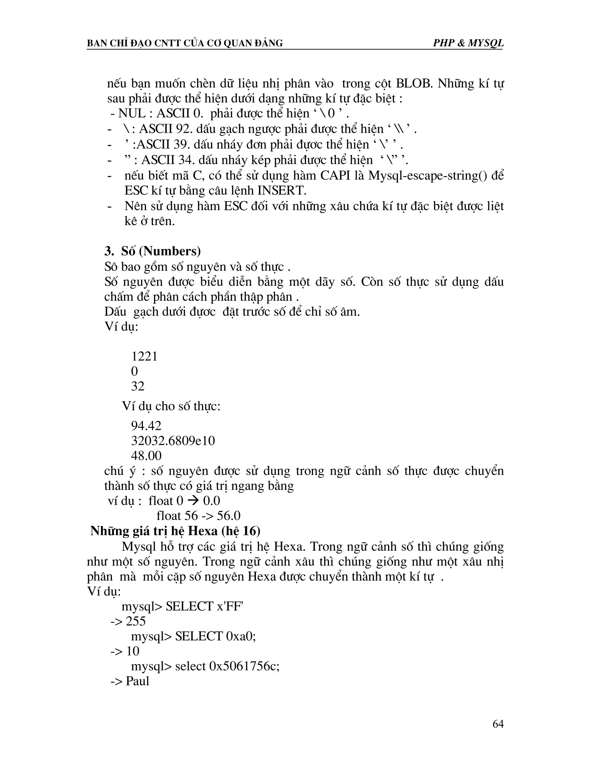 Ban chØ ®¹o cntt cña c¬ quan ®¶ng PHP & MySQL nÕu b¹n muèn chÌn d÷ liÖu nhÞ ph©n vµo trong cét BLOB. Nh÷ng kÝ tù sau ph¶i ®−îc thÓ hiÖn d−íi d¹ng nh÷ng kÝ tù ®Æc biÖt : - NUL : ASCII 0. ph¶i ®−îc thÓ hiÖn ‘ 0 ’ . - : ASCII 92. dÊu g¹ch ng−îc ph¶i ®−îc thÓ hiÖn ‘ ’ . - ’ :ASCII 39. dÊu nh¸y ®¬n ph¶i ®ù¬c thÓ hiÖn ‘ ’ ’ . - ” : ASCII 34. dÊu nh¸y kÐp ph¶i ®−îc thÓ hiÖn ‘ ” ’. - nÕu biÕt m· C, cã thÓ sö dông hµm CAPI lµ Mysql-escape-string() ®Ó ESC kÝ tù b»ng c©u lÖnh INSERT. - Nªn sö dông hµm ESC ®èi víi nh÷ng x©u chøa kÝ tù ®Æc biÖt ®−îc liÖt kª ë trªn. 3. Sè (Numbers) S« bao gåm sè nguyªn vµ sè thùc . Sè nguyªn ®−îc biÓu diÔn b»ng mét d·y sè. Cßn sè thùc sö dông dÊu chÊm ®Ó ph©n c¸ch phÇn thËp ph©n . DÊu g¹ch d−íi ®ù¬c ®Æt tr−íc sè ®Ó chØ sè ©m. VÝ dô: 1221 0 32 VÝ dô cho sè thùc: 94.42 32032.6809e10 48.00 chó ý : sè nguyªn ®−îc sö dông trong ng÷ c¶nh sè thùc ®−îc chuyÓn thµnh sè thùc cã gi¸ trÞ ngang b»ng vÝ dô : float 0 0.0 float 56 -> 56.0 Nh÷ng gi¸ trÞ hÖ Hexa (hÖ 16) Mysql hç trî c¸c gi¸ trÞ hÖ Hexa. Trong ng÷ c¶nh sè th× chóng gièng nh− mét sè nguyªn. Trong ng÷ c¶nh x©u th× chóng gièng nh− mét x©u nhÞ ph©n mµ mçi cÆp sè nguyªn Hexa ®−îc chuyÓn thµnh mét kÝ tù . VÝ dô: mysql> SELECT x'FF' -> 255 mysql> SELECT 0xa0; -> 10 mysql> select 0x5061756c; -> Paul 64 