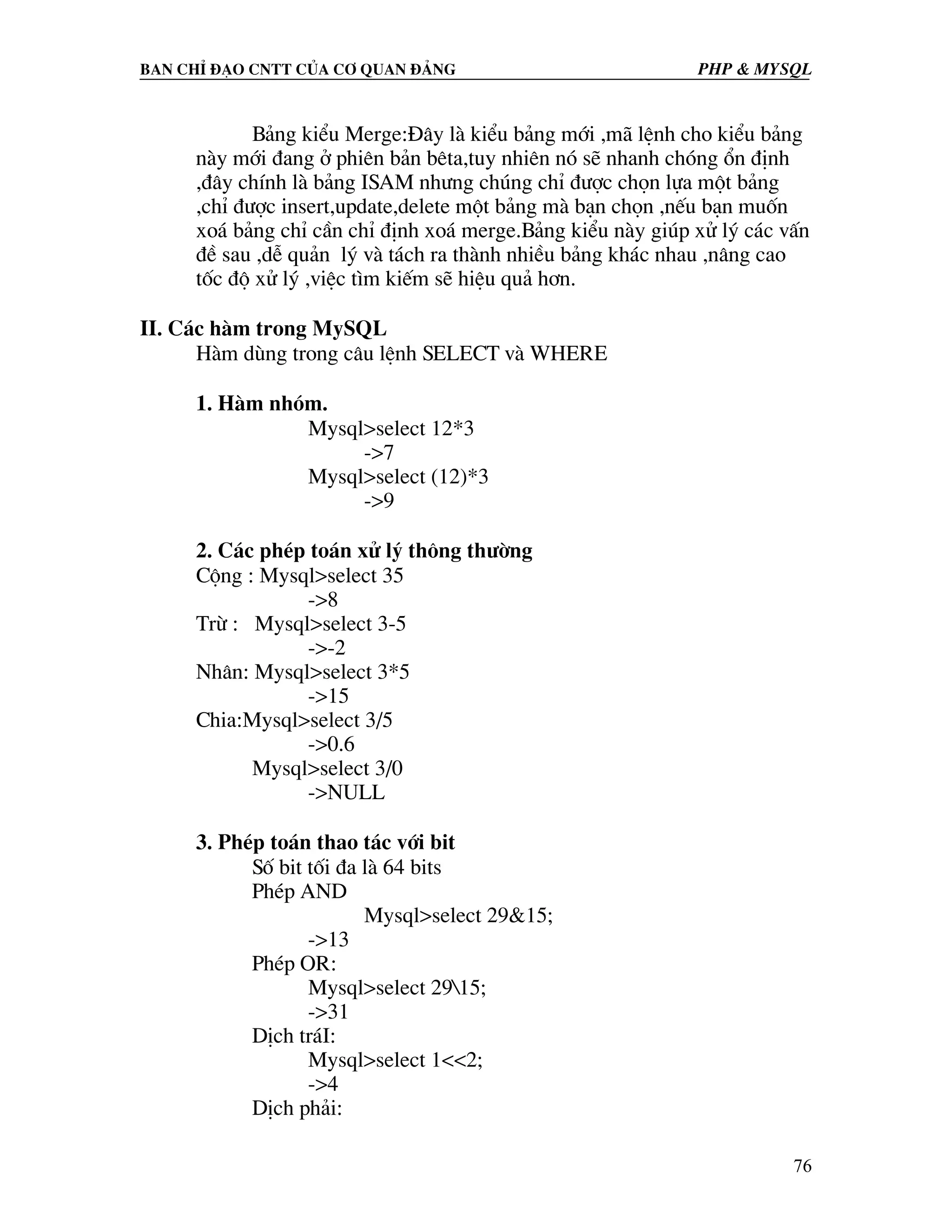 Ban chØ ®¹o cntt cña c¬ quan ®¶ng PHP & MySQL B¶ng kiÓu Merge:§©y lµ kiÓu b¶ng míi ,m· lÖnh cho kiÓu b¶ng nµy míi ®ang ë phiªn b¶n bªta,tuy nhiªn nã sÏ nhanh chãng æn ®Þnh ,®©y chÝnh lµ b¶ng ISAM nh−ng chóng chØ ®−îc chän lùa mét b¶ng ,chØ ®−îc insert,update,delete mét b¶ng mµ b¹n chän ,nÕu b¹n muèn xo¸ b¶ng chØ cÇn chØ ®Þnh xo¸ merge.B¶ng kiÓu nµy gióp xö lý c¸c vÊn ®Ò sau ,dÔ qu¶n lý vµ t¸ch ra thµnh nhiÒu b¶ng kh¸c nhau ,n©ng cao tèc ®é xö lý ,viÖc t×m kiÕm sÏ hiÖu qu¶ h¬n. II. C¸c hµm trong MySQL Hµm dïng trong c©u lÖnh SELECT vµ WHERE 1. Hµm nhãm. Mysql>select 12*3 ->7 Mysql>select (12)*3 ->9 2. C¸c phÐp to¸n xö lý th«ng th−êng Céng : Mysql>select 35 ->8 Trõ : Mysql>select 3-5 ->-2 Nh©n: Mysql>select 3*5 ->15 Chia:Mysql>select 3/5 ->0.6 Mysql>select 3/0 ->NULL 3. PhÐp to¸n thao t¸c víi bit Sè bit tèi ®a lµ 64 bits PhÐp AND Mysql>select 29&15; ->13 PhÐp OR: Mysql>select 2915; ->31 DÞch tr¸I: Mysql>select 1<<2; ->4 DÞch ph¶i: 76 