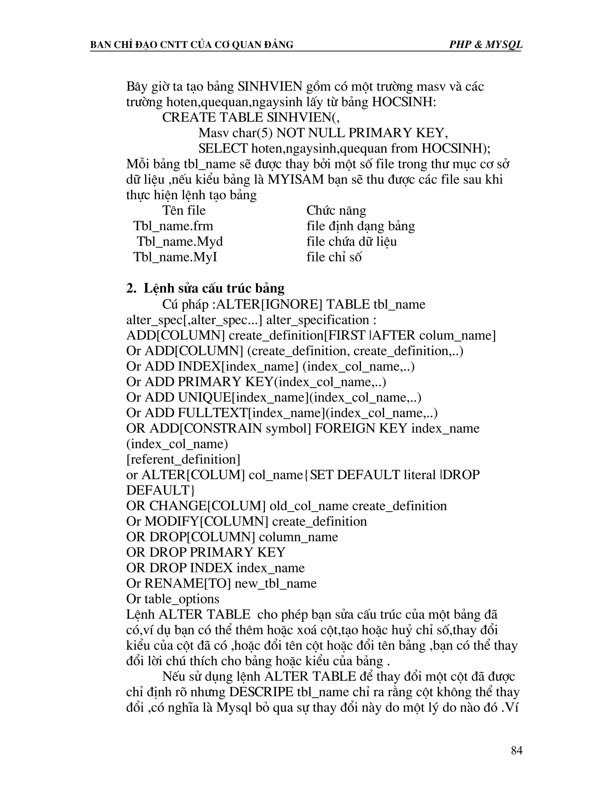 Ban chØ ®¹o cntt cña c¬ quan ®¶ng PHP & MySQL B©y giê ta t¹o b¶ng SINHVIEN gåm cã mét tr−êng masv vµ c¸c tr−êng hoten,quequan,ngaysinh lÊy tõ b¶ng HOCSINH: CREATE TABLE SINHVIEN(, Masv char(5) NOT NULL PRIMARY KEY, SELECT hoten,ngaysinh,quequan from HOCSINH); Mçi b¶ng tbl_name sÏ ®−îc thay bëi mét sè file trong th− môc c¬ së d÷ liÖu ,nÕu kiÓu b¶ng lµ MYISAM b¹n sÏ thu ®−îc c¸c file sau khi thùc hiÖn lÖnh t¹o b¶ng Tªn file Chøc n¨ng Tbl_name.frm file ®Þnh d¹ng b¶ng Tbl_name.Myd file chøa d÷ liÖu Tbl_name.MyI file chØ sè 2. LÖnh söa cÊu tróc b¶ng Có ph¸p :ALTER[IGNORE] TABLE tbl_name alter_spec[,alter_spec...] alter_specification : ADD[COLUMN] create_definition[FIRST |AFTER colum_name] Or ADD[COLUMN] (create_definition, create_definition,..) Or ADD INDEX[index_name] (index_col_name,..) Or ADD PRIMARY KEY(index_col_name,..) Or ADD UNIQUE[index_name](index_col_name,..) Or ADD FULLTEXT[index_name](index_col_name,..) OR ADD[CONSTRAIN symbol] FOREIGN KEY index_name (index_col_name) [referent_definition] or ALTER[COLUM] col_name{SET DEFAULT literal |DROP DEFAULT} OR CHANGE[COLUM] old_col_name create_definition Or MODIFY[COLUMN] create_definition OR DROP[COLUMN] column_name OR DROP PRIMARY KEY OR DROP INDEX index_name Or RENAME[TO] new_tbl_name Or table_options LÖnh ALTER TABLE cho phÐp b¹n söa cÊu tróc cña mét b¶ng ®· cã,vÝ dô b¹n cã thÓ thªm hoÆc xo¸ cét,t¹o hoÆc huû chØ sè,thay ®æi kiÓu cña cét ®· cã ,hoÆc ®æi tªn cét hoÆc ®æi tªn b¶ng ,b¹n cã thÓ thay ®æi lêi chó thÝch cho b¶ng hoÆc kiÓu cña b¶ng . NÕu sö dông lÖnh ALTER TABLE ®Ó thay ®æi mét cét ®· ®−îc chØ ®Þnh râ nh−ng DESCRIPE tbl_name chØ ra r»ng cét kh«ng thÓ thay ®æi ,cã nghÜa lµ Mysql bá qua sù thay ®æi nµy do mét lý do nµo ®ã .VÝ 84 