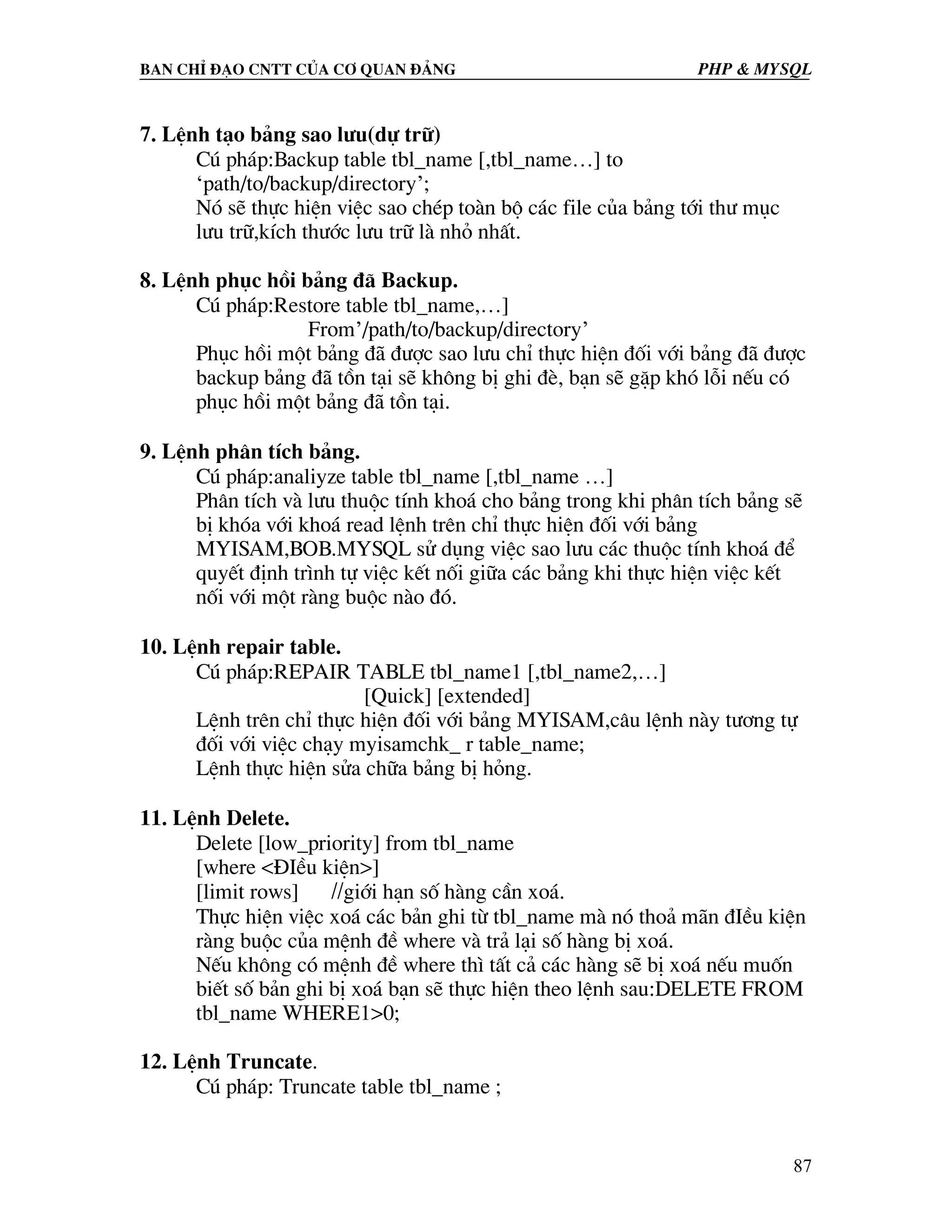Ban chØ ®¹o cntt cña c¬ quan ®¶ng PHP & MySQL 7. LÖnh t¹o b¶ng sao l−u(dù tr÷) Có ph¸p:Backup table tbl_name [,tbl_name…] to ‘path/to/backup/directory’; Nã sÏ thùc hiÖn viÖc sao chÐp toµn bé c¸c file cña b¶ng tíi th− môc l−u tr÷,kÝch th−íc l−u tr÷ lµ nhá nhÊt. 8. LÖnh phôc håi b¶ng ®· Backup. Có ph¸p:Restore table tbl_name,…] From’/path/to/backup/directory’ Phôc håi mét b¶ng ®· ®−îc sao l−u chØ thùc hiÖn ®èi víi b¶ng ®· ®−îc backup b¶ng ®· tån t¹i sÏ kh«ng bÞ ghi ®Ì, b¹n sÏ gÆp khã lçi nÕu cã phôc håi mét b¶ng ®· tån t¹i. 9. LÖnh ph©n tÝch b¶ng. Có ph¸p:analiyze table tbl_name [,tbl_name …] Ph©n tÝch vµ l−u thuéc tÝnh kho¸ cho b¶ng trong khi ph©n tÝch b¶ng sÏ bÞ khãa víi kho¸ read lÖnh trªn chØ thùc hiÖn ®èi víi b¶ng MYISAM,BOB.MYSQL sö dông viÖc sao l−u c¸c thuéc tÝnh kho¸ ®Ó quyÕt ®Þnh tr×nh tù viÖc kÕt nèi gi÷a c¸c b¶ng khi thùc hiÖn viÖc kÕt nèi víi mét rµng buéc nµo ®ã. 10. LÖnh repair table. Có ph¸p:REPAIR TABLE tbl_name1 [,tbl_name2,…] [Quick] [extended] LÖnh trªn chØ thùc hiÖn ®èi víi b¶ng MYISAM,c©u lÖnh nµy t−¬ng tù ®èi víi viÖc ch¹y myisamchk_ r table_name; LÖnh thùc hiÖn söa ch÷a b¶ng bÞ háng. 11. LÖnh Delete. Delete [low_priority] from tbl_name [where <§IÒu kiÖn>] [limit rows] //giíi h¹n sè hµng cÇn xo¸. Thùc hiÖn viÖc xo¸ c¸c b¶n ghi tõ tbl_name mµ nã tho¶ m·n ®IÒu kiÖn rµng buéc cña mÖnh ®Ò where vµ tr¶ l¹i sè hµng bÞ xo¸. NÕu kh«ng cã mÖnh ®Ò where th× tÊt c¶ c¸c hµng sÏ bÞ xo¸ nÕu muèn biÕt sè b¶n ghi bÞ xo¸ b¹n sÏ thùc hiÖn theo lÖnh sau:DELETE FROM tbl_name WHERE1>0; 12. LÖnh Truncate. Có ph¸p: Truncate table tbl_name ; 87 