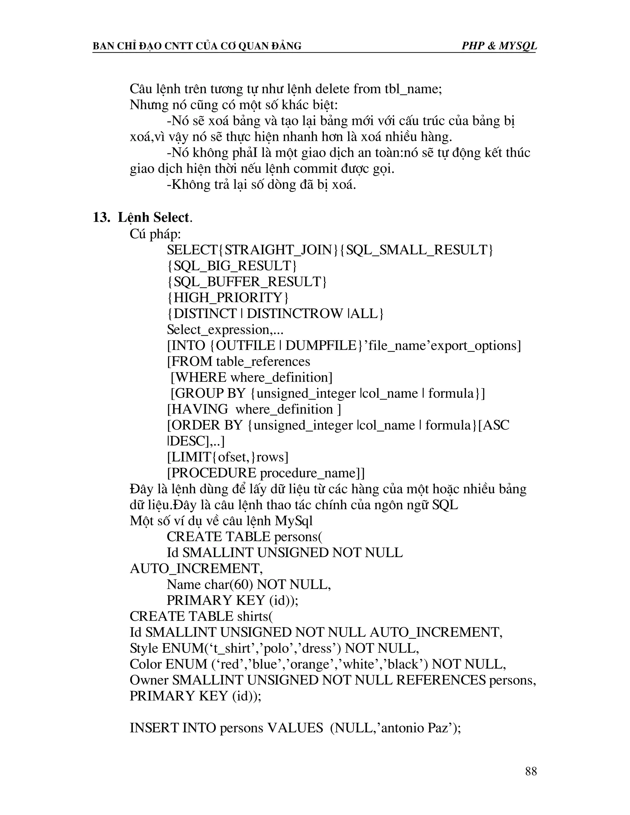 Ban chØ ®¹o cntt cña c¬ quan ®¶ng PHP & MySQL C©u lÖnh trªn t−¬ng tù nh− lÖnh delete from tbl_name; Nh−ng nã còng cã mét sè kh¸c biÖt: -Nã sÏ xo¸ b¶ng vµ t¹o l¹i b¶ng míi víi cÊu tróc cña b¶ng bÞ xo¸,v× vËy nã sÏ thùc hiÖn nhanh h¬n lµ xo¸ nhiÒu hµng. -Nã kh«ng ph¶I lµ mét giao dÞch an toµn:nã sÏ tù ®éng kÕt thóc giao dÞch hiÖn thêi nÕu lÖnh commit ®−îc gäi. -Kh«ng tr¶ l¹i sè dßng ®· bÞ xo¸. 13. LÖnh Select. Có ph¸p: SELECT{STRAIGHT_JOIN}{SQL_SMALL_RESULT} {SQL_BIG_RESULT} {SQL_BUFFER_RESULT} {HIGH_PRIORITY} {DISTINCT | DISTINCTROW |ALL} Select_expression,... [INTO {OUTFILE | DUMPFILE}’file_name’export_options] [FROM table_references [WHERE where_definition] [GROUP BY {unsigned_integer |col_name | formula}] [HAVING where_definition ] [ORDER BY {unsigned_integer |col_name | formula}[ASC |DESC],..] [LIMIT{ofset,}rows] [PROCEDURE procedure_name]] §©y lµ lÖnh dïng ®Ó lÊy d÷ liÖu tõ c¸c hµng cña mét hoÆc nhiÒu b¶ng d÷ liÖu.§©y lµ c©u lÖnh thao t¸c chÝnh cña ng«n ng÷ SQL Mét sè vÝ dô vÒ c©u lÖnh MySql CREATE TABLE persons( Id SMALLINT UNSIGNED NOT NULL AUTO_INCREMENT, Name char(60) NOT NULL, PRIMARY KEY (id)); CREATE TABLE shirts( Id SMALLINT UNSIGNED NOT NULL AUTO_INCREMENT, Style ENUM(‘t_shirt’,’polo’,’dress’) NOT NULL, Color ENUM (‘red’,’blue’,’orange’,’white’,’black’) NOT NULL, Owner SMALLINT UNSIGNED NOT NULL REFERENCES persons, PRIMARY KEY (id)); INSERT INTO persons VALUES (NULL,’antonio Paz’); 88 