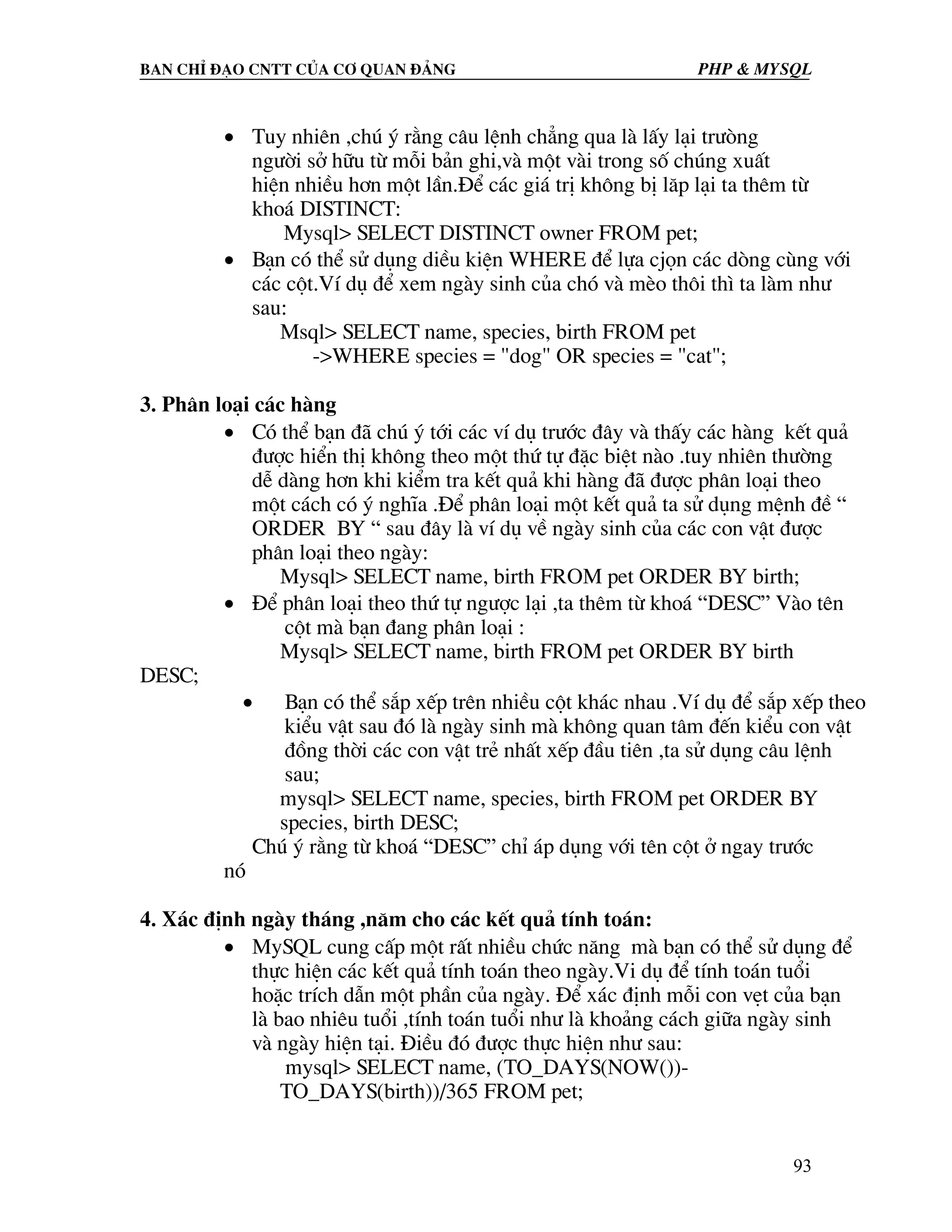 Ban chØ ®¹o cntt cña c¬ quan ®¶ng PHP & MySQL • Tuy nhiªn ,chó ý r»ng c©u lÖnh ch¼ng qua lµ lÊy l¹i tr−ßng ng−êi së h÷u tõ mçi b¶n ghi,vµ mét vµi trong sè chóng xuÊt hiÖn nhiÒu h¬n mét lÇn.§Ó c¸c gi¸ trÞ kh«ng bÞ l¨p l¹i ta thªm tõ kho¸ DISTINCT: Mysql> SELECT DISTINCT owner FROM pet; • B¹n cã thÓ sö dông diÒu kiÖn WHERE ®Ó lùa cjän c¸c dßng cïng víi c¸c cét.VÝ dô ®Ó xem ngµy sinh cña chã vµ mÌo th«i th× ta lµm nh− sau: Msql> SELECT name, species, birth FROM pet ->WHERE species = "dog" OR species = "cat"; 3. Ph©n lo¹i c¸c hµng • Cã thÓ b¹n ®· chó ý tíi c¸c vÝ dô tr−íc ®©y vµ thÊy c¸c hµng kÕt qu¶ ®−îc hiÓn thÞ kh«ng theo mét thø tù ®Æc biÖt nµo .tuy nhiªn th−êng dÔ dµng h¬n khi kiÓm tra kÕt qu¶ khi hµng ®· ®−îc ph©n lo¹i theo mét c¸ch cã ý nghÜa .§Ó ph©n lo¹i mét kÕt qu¶ ta sö dông mÖnh ®Ò “ ORDER BY “ sau ®©y lµ vÝ dô vÒ ngµy sinh cña c¸c con vËt ®−îc ph©n lo¹i theo ngµy: Mysql> SELECT name, birth FROM pet ORDER BY birth; • §Ó ph©n lo¹i theo thø tù ng−îc l¹i ,ta thªm tõ kho¸ “DESC” Vµo tªn cét mµ b¹n ®ang ph©n lo¹i : Mysql> SELECT name, birth FROM pet ORDER BY birth DESC; • B¹n cã thÓ s¾p xÕp trªn nhiÒu cét kh¸c nhau .VÝ dô ®Ó s¾p xÕp theo kiÓu vËt sau ®ã lµ ngµy sinh mµ kh«ng quan t©m ®Õn kiÓu con vËt ®ång thêi c¸c con vËt trÎ nhÊt xÕp ®Çu tiªn ,ta sö dông c©u lÖnh sau; mysql> SELECT name, species, birth FROM pet ORDER BY species, birth DESC; Chó ý r»ng tõ kho¸ “DESC” chØ ¸p dông víi tªn cét ë ngay tr−íc nã 4. X¸c ®Þnh ngµy th¸ng ,n¨m cho c¸c kÕt qu¶ tÝnh to¸n: • MySQL cung cÊp mét rÊt nhiÒu chøc n¨ng mµ b¹n cã thÓ sö dông ®Ó thùc hiÖn c¸c kÕt qu¶ tÝnh to¸n theo ngµy.Vi dô ®Ó tÝnh to¸n tuæi hoÆc trÝch dÉn mét phÇn cña ngµy. §Ó x¸c ®Þnh mçi con vÑt cña b¹n lµ bao nhiªu tuæi ,tÝnh to¸n tuæi nh− lµ kho¶ng c¸ch gi÷a ngµy sinh vµ ngµy hiÖn t¹i. §iÒu ®ã ®−îc thùc hiÖn nh− sau: mysql> SELECT name, (TO_DAYS(NOW())- TO_DAYS(birth))/365 FROM pet; 93 