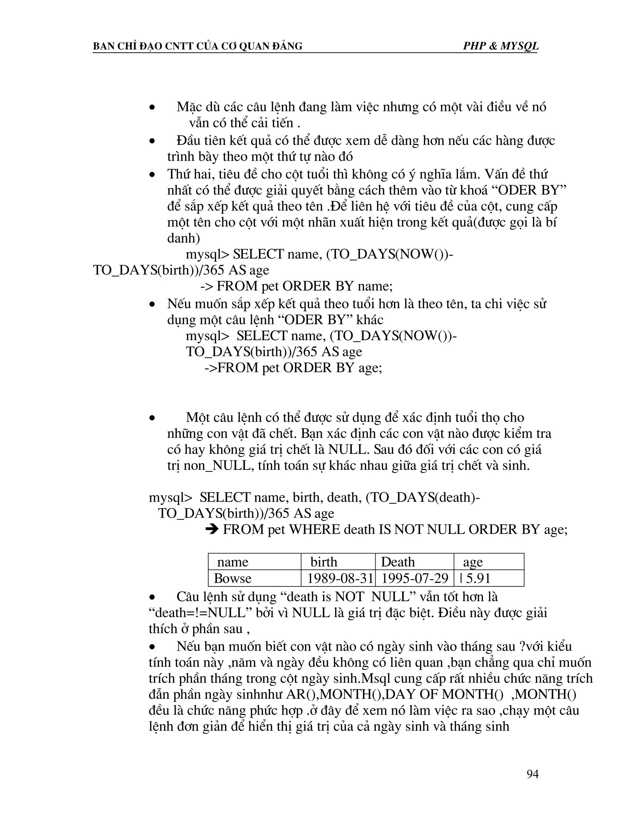 Ban chØ ®¹o cntt cña c¬ quan ®¶ng PHP & MySQL • MÆc dï c¸c c©u lÖnh ®ang lµm viÖc nh−ng cã mét vµi ®iÒu vÒ nã vÉn cã thÓ c¶i tiÕn . • §Çu tiªn kÕt qu¶ cã thÓ ®−îc xem dÔ dµng h¬n nÕu c¸c hµng ®−îc tr×nh bµy theo mét thø tù nµo ®ã • Thø hai, tiªu ®Ò cho cét tuæi th× kh«ng cã ý nghÜa l¾m. VÊn ®Ò thø nhÊt cã thÓ ®−îc gi¶i quyÕt b»ng c¸ch thªm vµo tõ kho¸ “ODER BY” ®Ó s¾p xÕp kÕt qu¶ theo tªn .§Ó liªn hÖ víi tiªu ®Ò cña cét, cung cÊp mét tªn cho cét víi mét nh·n xuÊt hiÖn trong kÕt qu¶(®−îc gäi lµ bÝ danh) mysql> SELECT name, (TO_DAYS(NOW())- TO_DAYS(birth))/365 AS age -> FROM pet ORDER BY name; • NÕu muèn s¾p xÕp kÕt qu¶ theo tuæi h¬n lµ theo tªn, ta chi viÖc sö dông mét c©u lÖnh “ODER BY” kh¸c mysql> SELECT name, (TO_DAYS(NOW())- TO_DAYS(birth))/365 AS age ->FROM pet ORDER BY age; • Mét c©u lÖnh cã thÓ ®−îc sö dông ®Ó x¸c ®Þnh tuæi thä cho nh÷ng con vËt ®· chÕt. B¹n x¸c ®Þnh c¸c con vËt nµo ®−îc kiÓm tra cã hay kh«ng gi¸ trÞ chÕt lµ NULL. Sau ®ã ®èi víi c¸c con cã gi¸ trÞ non_NULL, tÝnh to¸n sù kh¸c nhau gi÷a gi¸ trÞ chÕt vµ sinh. mysql> SELECT name, birth, death, (TO_DAYS(death)- TO_DAYS(birth))/365 AS age FROM pet WHERE death IS NOT NULL ORDER BY age; name birth Death age Bowse 1989-08-31 1995-07-29 | 5.91 • C©u lÖnh sö dông “death is NOT NULL” vÉn tèt h¬n lµ “death=!=NULL” bëi v× NULL lµ gi¸ trÞ ®Æc biÖt. §iÒu nµy ®−îc gi¶i thÝch ë phÇn sau , • NÕu b¹n muèn biÕt con vËt nµo cã ngµy sinh vµo th¸ng sau ?víi kiÓu tÝnh to¸n nµy ,n¨m vµ ngµy ®Òu kh«ng cã liªn quan ,b¹n ch¼ng qua chØ muèn trÝch phÇn th¸ng trong cét ngµy sinh.Msql cung cÊp rÊt nhiÒu chøc n¨ng trÝch ®Én phÇn ngµy sinhnh− AR(),MONTH(),DAY OF MONTH() ,MONTH() ®Òu lµ chøc n¨ng phøc hîp .ë ®©y ®Ó xem nã lµm viÖc ra sao ,ch¹y mét c©u lÖnh ®¬n gi¶n ®Ó hiÓn thÞ gi¸ trÞ cña c¶ ngµy sinh vµ th¸ng sinh 94 