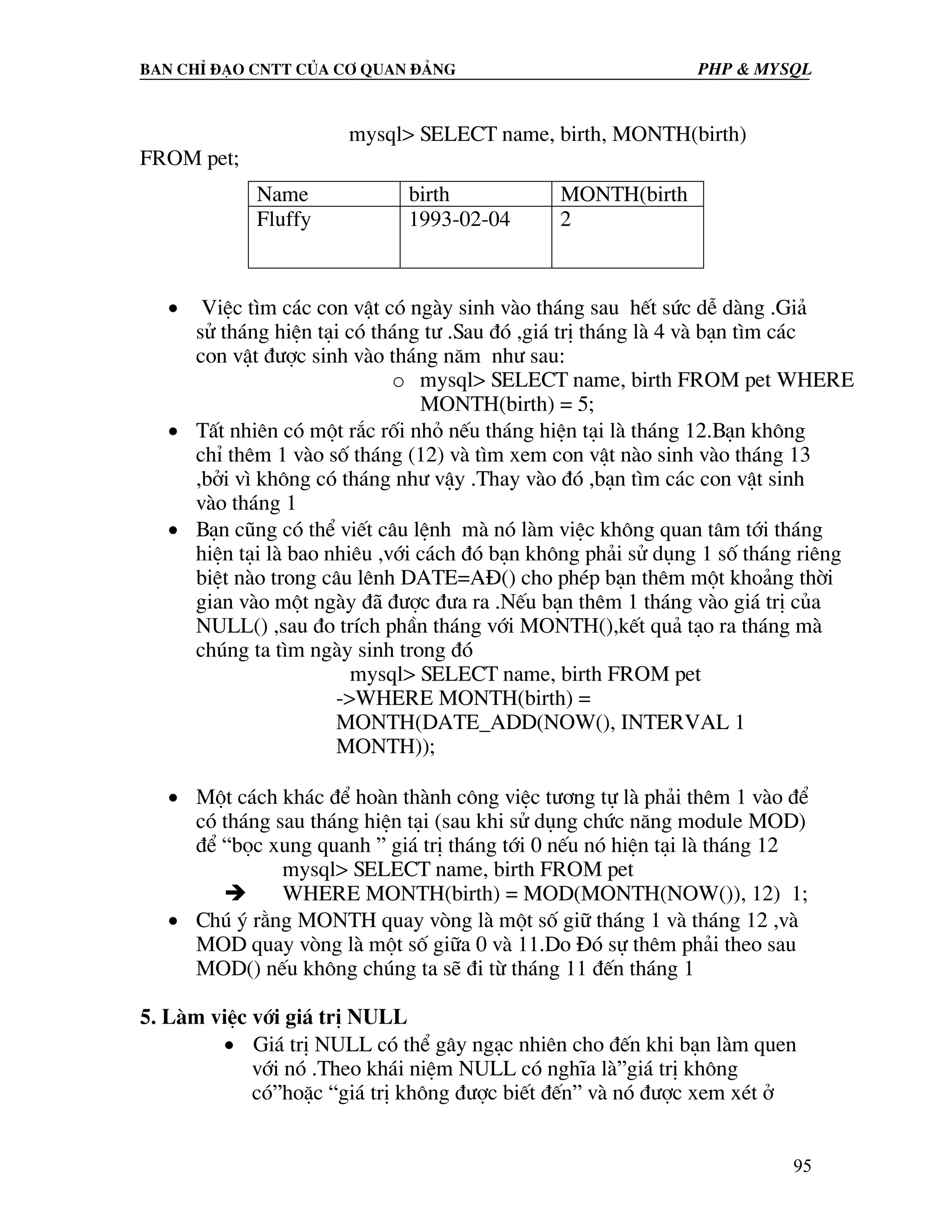 Ban chØ ®¹o cntt cña c¬ quan ®¶ng PHP & MySQL mysql> SELECT name, birth, MONTH(birth) FROM pet; Name birth MONTH(birth Fluffy 1993-02-04 2 • ViÖc t×m c¸c con vËt cã ngµy sinh vµo th¸ng sau hÕt søc dÔ dµng .Gi¶ sö th¸ng hiÖn t¹i cã th¸ng t− .Sau ®ã ,gi¸ trÞ th¸ng lµ 4 vµ b¹n t×m c¸c con vËt ®−îc sinh vµo th¸ng n¨m nh− sau: o mysql> SELECT name, birth FROM pet WHERE MONTH(birth) = 5; • TÊt nhiªn cã mét r¾c rèi nhá nÕu th¸ng hiÖn t¹i lµ th¸ng 12.B¹n kh«ng chØ thªm 1 vµo sè th¸ng (12) vµ t×m xem con vËt nµo sinh vµo th¸ng 13 ,bëi v× kh«ng cã th¸ng nh− vËy .Thay vµo ®ã ,b¹n t×m c¸c con vËt sinh vµo th¸ng 1 • B¹n còng cã thÓ viÕt c©u lÖnh mµ nã lµm viÖc kh«ng quan t©m tíi th¸ng hiÖn t¹i lµ bao nhiªu ,víi c¸ch ®ã b¹n kh«ng ph¶i sö dông 1 sè th¸ng riªng biÖt nµo trong c©u lªnh DATE=A§() cho phÐp b¹n thªm mét kho¶ng thêi gian vµo mét ngµy ®· ®−îc ®−a ra .NÕu b¹n thªm 1 th¸ng vµo gi¸ trÞ cña NULL() ,sau ®o trÝch phÇn th¸ng víi MONTH(),kÕt qu¶ t¹o ra th¸ng mµ chóng ta t×m ngµy sinh trong ®ã mysql> SELECT name, birth FROM pet ->WHERE MONTH(birth) = MONTH(DATE_ADD(NOW(), INTERVAL 1 MONTH)); • Mét c¸ch kh¸c ®Ó hoµn thµnh c«ng viÖc t−¬ng tù lµ ph¶i thªm 1 vµo ®Ó cã th¸ng sau th¸ng hiÖn t¹i (sau khi sö dông chøc n¨ng module MOD) ®Ó “bäc xung quanh ” gi¸ trÞ th¸ng tíi 0 nÕu nã hiÖn t¹i lµ th¸ng 12 mysql> SELECT name, birth FROM pet WHERE MONTH(birth) = MOD(MONTH(NOW()), 12) 1; • Chó ý r»ng MONTH quay vßng lµ mét sè gi÷ th¸ng 1 vµ th¸ng 12 ,vµ MOD quay vßng lµ mét sè gi÷a 0 vµ 11.Do §ã sù thªm ph¶i theo sau MOD() nÕu kh«ng chóng ta sÏ ®i tõ th¸ng 11 ®Õn th¸ng 1 5. Lµm viÖc víi gi¸ trÞ NULL • Gi¸ trÞ NULL cã thÓ g©y ng¹c nhiªn cho ®Õn khi b¹n lµm quen víi nã .Theo kh¸i niÖm NULL cã nghÜa lµ”gi¸ trÞ kh«ng cã”hoÆc “gi¸ trÞ kh«ng ®−îc biÕt ®Õn” vµ nã ®−îc xem xÐt ë 95 