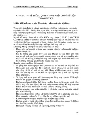 Ban chØ ®¹o cntt cña c¬ quan ®¶ng PHP & MySQL
105
Ch−¬ng IV : HÖ thèng quyÒn truy nhËp c¬ Së D÷ LIÖU
Trong MYSql
I. Giíi thiÖu chung vÒ vÊn ®Ò an toµn vµ b¶o mËt cña hÖ thèng
Trong viÖc th¶o luËn vÒ vÊn ®Ò an toµn cña hÖ thèng chóng ta dÆc biÖt nhÊn
m¹nhviÖc cÇn thiÕt cña viÖc b¶o vÖ an toµn cho m¸y chñ ( kh«ng ®¬n gi¶n lµ
m¸y chñ Mysql ) chèng l¹i sù tÊn c«ng d−ãi mäi h×nh thøc : nghe trém, söa
®æi cÊu tróc ….
Mysql sö dông danh s¸ch ®iÒu khiÓn truy nhËp ( ALSC ) (ACCESS
CONTROL LIST) ®Ó ®¶m b¶o an toµn b¶o mËt cña viÖc kÕt nèi,c©u truy vÊn
vµ c¸c thao t¸c kh¸c mµ ng−êi sö dông cè g¾ng thùc hiÖn cïng tån t¹i mét sè
sù hæ trî m· ho¸ kÕt nèi gi÷a m¸y chñ Mysql vµ m¸y kh¸ch .
Khi dïng Mysql chóng ta cÇn chó ý c¸c ®iÒu sau ®©y:
- kh«ng cho phÐp ng−êi sö dông truy cËp ®Õn b¶ng Mysql (ngo¹i trõ nh÷ng
ng−êi dïng root)
- häc hÖ thèng c¸c quyÒn truy xuÊt cña Mysql c¸c c©u lÖnh cÊp ph¸t
quuyÒn vµ huû quyÒn cña ng−êi sö dôngnh»m môc ®Ých ng¨n chÆn viÖc
truy xuÊt tíi Mysql, kh«ng nªn cÊp ph¸t quyÒn h¹n nhiÒu h¬n møc cÇn
thiÕt, kh«ng nªn cÊp quyÒn tíi tÊt c¶ c¸c m¸y chñ.
B¹n cÇn kiÓm tra nh÷ng ®iÒu sau ®©y:
- cè g¾ng thùc hiÖn Mysql-u root ,nÕu b¹n cã thÓ kÕt nèi víi m¸y chñ mµ
kh«ng cÇn mËt khÈu, b¹n ®· cã mét sè vÊn ®Ò råi ®ã, bÊt kú mét ng−êi
nµo còng cã thÓ kÕt nèi víi m¸y chñ Mysql víi®Çy ®ñ quyÒn truy xuÊt,
b¹n cÇn xem l¹i c¸c chØ thÞ khi cµi ®Æt Mysql, chó ý ®Õn viÖc ®Æt mËt
khÈu gèc (root).
- Sö dông lÖnh show grant vµ kiÓm tra ng−êi dïng truy cËp ®Õn dÏ liÖu g×,
thu håi bít quyÒn h¹n kh«ng cÇn thiÕt .
- Kh«ng nªn l−u mËt khÈu d−íi d¹ng v¨n b¶n thuÇn tuý trong c¬ së d÷ liÖu,
v× khi m¸y cña b¹n bÞ mét kÎ kh¸c truy nhËp th× nh÷ng kÎ truy nhËp cã
thÓ cã ®Çy ®ñ mét danh s¸ch c¸c mËt khÈu vµ sö dông chóng.
- Kh«ng nªn dïng mËt khÈu ë tõ ®iÓn v× cã nhiÒu ch−¬ng tr×nh ®Æc biÖt ®Ó
ph¸ mËt khÈu nµy .
- H·y dung filewall nã sÏ b¶o vÖ tèi thiÓu lµ 50% tÊt c¶ c¸c kiÓu khai th¸c
kh¸c nhau cña phÇn mÒn v× vËy h·y ®Æt mysql bªn c¹nh firewall
- KiÓm tra ng−êi dïng cã nhËp d÷ liÖu ®¸ng tin cËy kh«ng
- Kh«ng nªn truyÒn t¶i c¸c d÷ liÖu ch−a ®−îc m· ho¸ trªn m¹ng v× d÷ liÖu
®ã cã thÓ bÞ chÆn l¹i ®Ó sö dông .
- Häc c¸ch sö dông c¸c tiÖn Ých tepdump, string ®Ó b¶o vÖ
 