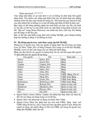 Ban chØ ®¹o cntt cña c¬ quan ®¶ng PHP & MySQL
108
Enter password :********
ViÖc nhËp mËt khÈu sÏ an toµn h¬n v× nã sÏ kh«ng bÞ nh×n thÊy bëi ng−êi
dïng kh¸c. Tuy nhiªn viÖc nhËp mËt khÈu kiÓu nµy chØ thÝch hîp cho nh÷ng
ch−¬ng tr×nh mµ b¹n ch¹y theop lèi t−¬ng t¸c .NÕu nh− b¹n gäi mét kÞch b¶n
cña m¸y kh¸ch th× sÏ kh«ng cã c¬ héi ®Ó nhËp mËt khÈu tõ thiÕt bÞ ®Çu cuèi .
B¹n còng cã thÓ dïng ph−¬ng ph¸p l−u mËt khÈu cña b¹n vµo file cÊu h×nh
(vÝ dô b¹n cã thÓ t¹o ra mét danh s¸ch c¸c mËt khÈu trong phÇn [client] cña
file ’My.cnf’ trong Home Directory cña m×nh nÕu theo c¸ch nµy file kh«ng
nªn ®Ó d¹ng cã thÓ ®äc ghi.
B¹n cã thÓ l−u mËt khÈu trong biÕn m«i tr−êng MySQL_pwd nh−ng tr−êng
hîp nµy th−êng Ýt dïng v× nã kh«ng an toµn.
IV. HÖ thèng quyÒn truy xuÊt ®−îc cung cÊp bëi MySQL
Th«ng tin vÒ quyÒn truy xuÊt cña ng−êi sö dông ®−îc l−u tr÷ trong c¸c b¶ng
User, D, Host, Table_Priv vµ b¶ng Column_Priv trong c¬ së d÷ liÖu MySQL,
MySQL server sÏ ®äc n«it dung cña c¸c b¶ng khi khëi ®éng.
B¶ng sau ®©y liÖt kª c¸c quyÒn vµ t−¬ng øng víi c¸c cét liªn quan ®Õn quyÒn
vµ ng÷ c¶nh mµ c¸c quyÒn ®ã ¸p dông.
C¸c quyÒn Cét Ng÷ c¶nh
Select Select_Priv B¶ng
Insert Insert_Priv B¶ng
Update Update_Priv B¶ng
Delete Delete_Priv B¶ng
Index Index_Priv B¶ng
Alter Alter_Priv B¶ng
Creat Creat_Priv CSDL, B¶ng, ChØ sè
Drop Drop_Priv CSDL hoÆc B¶ng
Grant Grant_Priv CSDL hoÆc B¶ng
References References_Priv CSDL hoÆc B¶ng
Reload Reload_Priv Qu¶n trÞ m¸y chñ
Shutdown Shutdown_Priv Qu¶n trÞ m¸y chñ
Process Process_Priv Qu¶n trÞ m¸y chñ
file file_Priv Qu¶n trÞ m¸y chñ
• QuyÒn Select, Insert, Delete, Update cho phÐp b¹n thùc hiÖn c¸c thao t¸c
®èi víi c¸c h¶ng cña b¶ng trong c¬ së d÷ liÖu.
• QuyÒn Alter cho phÐp b¹n sö dông c©u lÖnh Alter Table.
• QuyÒn Creat, Drop cho phÐp b¹n t¹o míi mét CSDL, b¶ng hoÆc xo¸
CSDL b¶ng ®· tån t¹i, chó ý r»ng nÕu b¹n cÊp ph¸t quyÒn Creat, Drop cho
ng−êi sö dông, th× ng−êi dïng cã thÓ xo¸ CSDL mµ trong ®ã quyÒn truy
nhËp ®Õn MySQL ®−îc l−u tr÷.
 