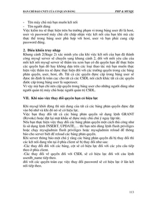Ban chØ ®¹o cntt cña c¬ quan ®¶ng PHP & MySQL
113
- Tªn m¸y chñ mµ b¹n muèn kÕt nèi
- Tªn ng−êi dïng
ViÖc kiÓm tra sÏ thùc hiÖn trªn ba tr−êng ph¹m vi trong b¶ng user ®ã lµ host,
user vµ password m¸y chñ chi chÊp nhËn viÖc kÕt nèi cña b¹n khi mµ c¸c
thùc thÓ trong b¶ng user phï hîp víi host, user vµ b¹n ph¶i cung cÊp
password ®óng.
2. §iÒu khiÓn truy nhËp
Khung c¶nh 2(Stage 2) x¸c minh yªu cÇu khi viÖc kÕt nèi cña b¹n ®· thµnh
c«ng mysql server sÏ chuyÓn sang khung c¶nh 2, ®èi víi mçi yªu cÇu cña
mçi kÕt nèi mysql server sÏ thÈm tra xem b¹n cã ®ñ quyÒn h¹n ®Ó thùc hiÖn
c¸c quyÒn h¹n ®ã hay kh«ng dùa trªn c¸c lo¹i thao t¸c mµ b¹n muèn thùc
hiÖn viÖc thÈm tra sÏ ®ùoc thùc hiÖn ®èi víi c¸c tr−êng quyÒn trong c¸c b¶ng
ph©n quyÒn, user, host, db. TÊt c¶ c¸c quyÒn ®ùoc cÊp trong b¶ng user sÏ
®ùoc Ên ®Þnh lµ toµn côc cho tÊt c¶ c¸c CSDL nãi c¸ch kh¸c tÊt c¶ c¸c quyÒn
®−íc cÊp trong b¶ng user lµ superuser.
V× vËy mµ b¹n chØ nªn cÊp quyÒn trong b¶ng user cho nh÷ng ng−êi dïng nh−
ng−êi qu¶n trÞ m¸y chñ hoÆc ng−êi qu¶n trÞ CSDL.
VII. Khi nµo viÖc thay ®æi quyÒn h¹n cã hiÖu lùc
Khi mysql khëi ®éng th× néi dung cña tÊt c¶ c¸c b¶ng ph©n quyÒn ®ùoc ®Æt
vµo bé nhí vµ khi ®ã nã sÏ cã hiÖu lùc.
ViÖc b¹n thay ®æi tÊt c¶ c¸c b¶ng ph©n quyÒn sö dông lÖnh GRANT
(Revoke) hoÆc ®Æt l¹i mËt khÈu sÏ ®ùoc m¸y chñ chó ý ngay lËp tøc.
NÕu b¹n thùc hiÖn viÖc thay ®æi c¸c b¶ng ph©n quyÒn mét c¸ch thñ c«ng nh−
lµ sö dông lÖnh INSERT, UPDATE,… th× b¹n nªn dïng lÖnh flush priviliges
hoÆc ch¹y mysqladmin flush priviliges hoÆc mysqladmin reload ®Ó th«ng
b¸o cho server biÕt ®Ó reload c¸c b¶ng ph©n quyÒn.
Khi server th«ng b¸o mét chó ý r»ng c¸c b¶ng ph©n quyÒn ®· bÞ thay ®æi th×
c¸c kÕt nèi ®ang tån t¹i ë phÝa client sÏ bÞ thay ®æi nh− sau:
-C¸c thay ®æi ®èi víi c¸c b¶ng, cét sÏ cã hiÖu lùc ®èi víi c¸c yªu cÇu tiÕp
theo ë phÝa client.
-C¸c thay ®æi vÒ quyÒn ®èi víi CSDL sÏ cã hiÖu lùc ®èi víi c©u lÖnh
userdb_name tiÕp theo.
®èi víi c¸c quyÒn toµn côc viÖc thay ®æi password sÏ cã hiÖu lùc ë lÇn kÕt
nèi tiÕp theo.
 