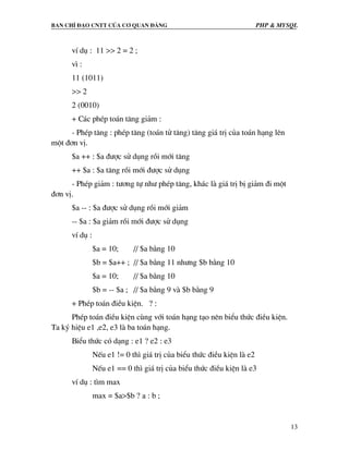Ban chØ ®¹o cntt cña c¬ quan ®¶ng PHP & MySQL
13
vÝ dô : 11 >> 2 = 2 ;
v× :
11 (1011)
>> 2
2 (0010)
+ C¸c phÐp to¸n t¨ng gi¶m :
- PhÐp t¨ng : phÐp t¨ng (to¸n tö t¨ng) t¨ng gi¸ trÞ cña to¸n h¹ng lªn
mét ®¬n vÞ.
$a ++ : $a ®−îc sö dông råi míi t¨ng
++ $a : $a t¨ng råi míi ®−îc sö dông
- PhÐp gi¶m : t−¬ng tù nh− phÐp t¨ng, kh¸c lµ gi¸ trÞ bÞ gi¶m ®i mét
®¬n vÞ.
$a -- : $a ®−îc sö dông råi míi gi¶m
-- $a : $a gi¶m råi míi ®−îc sö dông
vÝ dô :
$a = 10; // $a b»ng 10
$b = $a++ ; // $a b»ng 11 nh−ng $b b»ng 10
$a = 10; // $a b»ng 10
$b = -- $a ; // $a b»ng 9 vµ $b b»ng 9
+ PhÐp to¸n ®iÒu kiÖn. ? :
PhÐp to¸n ®iÒu kiÖn cïng víi to¸n h¹ng t¹o nªn biÓu thøc ®iÒu kiÖn.
Ta ký hiÖu e1 ,e2, e3 lµ ba to¸n h¹ng.
BiÓu thøc cã d¹ng : e1 ? e2 : e3
NÕu e1 != 0 th× gi¸ trÞ cña biÓu thøc ®iÒu kiÖn lµ e2
NÕu e1 == 0 th× gi¸ trÞ cña biÓu thøc ®iÒu kiÖn lµ e3
vÝ dô : t×m max
max = $a>$b ? a : b ;
 