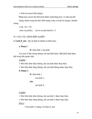 Ban chØ ®¹o cntt cña c¬ quan ®¶ng PHP & MySQL
14
+ To¸n tö sizeof (®èi t−îng) :
PhÐp to¸n sizeof cho biÕt kÝch th−íc (tÝnh b»ng byte ) « nhí mµ ®èi
t−îng chiÕm trong bé nhí. §èi t−îng ë ®©y cã kiÓu lµ integer, double,
string.
vÝ dô : $a = 10;
echo sizeof($a); //sÏ in ra mµn h×nh lµ : 4
IV. C¸c c©u lÖnh ®iÒu khiÓn
1. LÖnh if_else : ®©y lµ lÖnh rÏ nh¸nh cã ®iÒu kiÖn .
a. D¹ng 1 :
if ( biÓu thøc ) c©u lÖnh;
C©u lÖnh ë ®©y t−¬ng ®−¬ng víi mét khèi lÖnh. Mét khèi lÖnh ®−îc
®Æt trong dÊu ngoÆc kÐp.
ý nghÜa :
+ NÕu biÓu thøc kh¸c kh«ng ,th× c©u lÖnh ®−îc thùc hiÖn.
+ NÕu biÓu thøc b»ng kh«ng, th× c©u lÖnh kh«ng ®−îc thùc hiÖn
b. D¹ng 2 :
if ( biÓu thøc )
c©u lÖnh 1;
else
c©u lÖnh 2;
ý nghÜa :
+ NÕu biÓu thøc kh¸c kh«ng ,th× c©u lÖnh 1 ®−îc thùc hiÖn.
+ NÕu biÓu thøc b»ng kh«ng, th× c©u lÖnh 2 ®−îc thùc hiÖn
Chó ý :
* C©u lÖnh 1 ë d¹ng 2 lµ lÖnh if_else
 