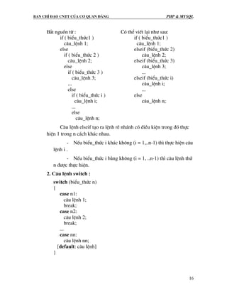 Ban chØ ®¹o cntt cña c¬ quan ®¶ng PHP & MySQL
16
B¾t nguån tõ :
if ( biÓu_thøc1 )
c©u_lÖnh 1;
else
if ( biÓu_thøc 2 )
c©u_lÖnh 2;
else
if ( biÓu_thøc 3 )
c©u_lÖnh 3;
...
else
if ( biÓu_thøc i )
c©u_lÖnh i;
...
else
c©u_lÖnh n;
Cã thÓ viÕt l¹i nh− sau:
if ( biÓu_thøc1 )
c©u_lÖnh 1;
elseif (biÓu_thøc 2)
c©u_lÖnh 2;
elseif (biÓu_thøc 3)
c©u_lÖnh 3;
...
elseif (biÓu_thøc i)
c©u_lÖnh i;
...
else
c©u_lÖnh n;
C©u lÖnh elseif t¹o ra lÖnh rÏ nh¸nh cã ®iÒu kiÖn trong ®ã thùc
hiÖn 1 trong n c¸ch kh¸c nhau.
- NÕu biÓu_thøc i kh¸c kh«ng (i = 1,..n-1) th× thùc hiÖn c©u
lÖnh i .
- NÕu biÓu_thøc i b»ng kh«ng (i = 1, ..n-1) th× c©u lÖnh thø
n ®−îc thùc hiÖn.
2. C©u lÖnh switch :
switch (biÓu_thøc n)
{
case n1:
c©u lÖnh 1;
break;
case n2:
c©u lÖnh 2;
break;
...
case nn:
c©u lÖnh nn;
[default: c©u lÖnh]
}
 