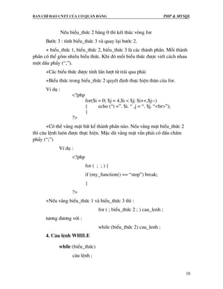 Ban chØ ®¹o cntt cña c¬ quan ®¶ng PHP & MySQL
18
NÕu biÓu_thøc 2 b»ng 0 th× kÕt thóc vßng for
B−íc 3 : tÝnh biÓu_thøc 3 vµ quay l¹i b−íc 2.
+ biÓu_thøc 1, biÓu_thøc 2, biÓu_thøc 3 lµ c¸c thµnh phÇn. Mçi thµnh
phÇn cã thÓ gåm nhiÒu biÓu thøc. Khi ®ã mçi biÓu thøc ®−îc viÕt c¸ch nhau
mét dÊu phÈy (“,”).
+C¸c biÓu thøc ®−îc tÝnh lÇn l−ît tõ tr¸i qua ph¶i
+BiÓu thøc trong biÓu_thøc 2 quyÕt ®Þnh thùc hiÖn th©n cña for.
VÝ dô :
<?php
for($i = 0; $j = 4,$i < $j; $i++,$j--)
{ echo (“i =”. $i. “ ,j = “. $j. “<br>”);
}
?>
+Cã thÓ v¾ng mÆt bÊt kÓ thµnh phÇn nµo. NÕu v¾ng mÆt biÓu_thøc 2
th× c©u lÖnh lu«n ®−îc thùc hiÖn. MÆc dï v¾ng mÆt vÉn ph¶i cã dÊu chÊm
phÈy (“;”)
VÝ dô :
<?php
for ( ; ; ) {
if (my_function() == “stop”) break;
}
?>
+NÕu v¾ng biÓu_thøc 1 vµ biÓu_thøc 3 th× :
for ( ; biÓu_thøc 2 ; ) cau_lenh ;
t−¬ng ®−¬ng víi :
while (biÓu_thøc 2) cau_lenh ;
4. C©u lÖnh WHILE
while (biÓu_thøc)
c©u lÖnh ;
 