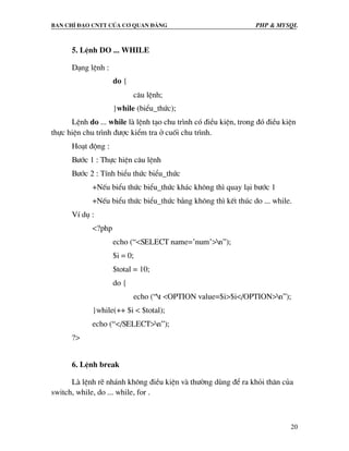 Ban chØ ®¹o cntt cña c¬ quan ®¶ng PHP & MySQL
20
5. LÖnh DO ... WHILE
D¹ng lÖnh :
do {
c©u lÖnh;
}while (biÓu_thøc);
LÖnh do ... while lµ lÖnh t¹o chu tr×nh cã ®iÒu kiÖn, trong ®ã ®iÒu kiÖn
thùc hiÖn chu tr×nh ®−îc kiÓm tra ë cuèi chu tr×nh.
Ho¹t ®éng :
B−íc 1 : Thùc hiÖn c©u lÖnh
B−íc 2 : TÝnh biÓu thøc biÓu_thøc
+NÕu biÓu thøc biÓu_thøc kh¸c kh«ng th× quay l¹i b−íc 1
+NÕu biÓu thøc biÓu_thøc b»ng kh«ng th× kÕt thóc do ... while.
VÝ dô :
<?php
echo (“<SELECT name=’num’>n”);
$i = 0;
$total = 10;
do {
echo (“t <OPTION value=$i>$i</OPTION>n”);
}while(++ $i < $total);
echo (“</SELECT>n”);
?>
6. LÖnh break
Lµ lÖnh rÏ nh¸nh kh«ng ®iÒu kiÖn vµ th−êng dïng ®Ó ra khái th©n cña
switch, while, do ... while, for .
 