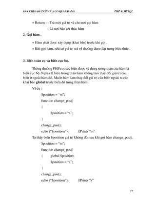 Ban chØ ®¹o cntt cña c¬ quan ®¶ng PHP & MySQL
22
+ Return : - Tr¶ mét gi¸ trÞ vÒ cho n¬i gäi hµm
- Lµ n¬i b¸o kÕt thóc hµm
2. Gäi hµm .
+ Hµm ph¶i ®−îc x©y dùng (khai b¸o) tr−íc khi gäi .
+ Khi gäi hµm, nÕu cã gi¸ trÞ tr¶ vÒ th−êng ®−îc ®Æt trong biÓu thøc .
3. BiÕn toµn cô vµ biÕn côc bé.
Th«ng th−êng PHP coi c¸c biÕn ®−îc sö dông trong th©n cña hµm lµ
biÕn côc bé. NghÜa lµ biÕn trong th©n hµm kh«ng lµm thay ®æi gi¸ trÞ cña
biÕn ë ngoµi hµm ®ã. Muèn hµm lµm thay ®æi gi¸ trÞ cña biÕn ngoµi ta cÇn
khai b¸o global tr−íc biÕn ®ã trong th©n hµm .
VÝ dô :
$position = “m”;
function change_pos()
{
$position = “s”;
}
change_pos();
echo (“$position”); //Prints “m”
Ta thÊy biÕn $position gi¸ trÞ kh«ng ®æi sau khi gäi hµm change_pos().
$position = “m”;
function change_pos()
{ global $position;
$position = “s”;
}
change_pos();
echo (“$position”); //Prints “s”
 