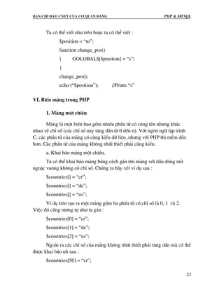 Ban chØ ®¹o cntt cña c¬ quan ®¶ng PHP & MySQL
23
Ta cã thÓ viÕt nh− trªn hoÆc ta cã thÓ viÕt :
$position = “m”;
function change_pos()
{ GOLOBALS[$position] = “s”;
}
change_pos();
echo (“$position”); //Prints “s”
VI. BiÕn m¶ng trong PHP
1. M¶ng mét chiÒu
M¶ng lµ mét biÕn bao gåm nhiÒu phÇn tö cã cïng tªn nh−ng kh¸c
nhau vÒ chØ sè (c¸c chØ sè nµy t¨ng dÇn tõ 0 ®Õn n). Víi ng«n ng÷ lËp tr×nh
C, c¸c phÇn tö cña m¶ng cã cïng kiÓu d÷ liÖu ,nh−ng víi PHP th× mÒm dÎo
h¬n. C¸c phÇn tö cña m¶ng kh«ng nhÊt thiÕt ph¶i cïng kiÓu.
a. Khai b¸o m¶ng mét chiÒu.
Ta cã thÓ khai b¸o m¶ng b»ng c¸ch g¸n tªn m¶ng víi dÊu ®ãng më
ngoÆc vu«ng kh«ng cã chØ sè. Chóng ta h·y xÐt vÝ dô sau :
$countries[] = “cr”;
$countries[] = “de”;
$countries[] = “us”;
VÝ dô trªn t¹o ra mét m¶ng gåm ba phÇn tö cã chØ sè lµ 0, 1 vµ 2.
ViÖc ®ã còng t−¬ng tù nh− ta g¸n :
$countries[0] = “cr”;
$countries[1] = “de”;
$countries[2] = “us”;
Ngoµi ra c¸c chØ sè cña m¶ng kh«ng nhÊt thiÕt ph¶i t¨ng dÇn mµ cã thÓ
®−îc khai b¸o nh sau :
$countries[50] = “cr”;
 
