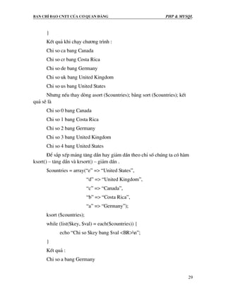 Ban chØ ®¹o cntt cña c¬ quan ®¶ng PHP & MySQL
29
}
KÕt qu¶ khi ch¹y ch−¬ng tr×nh :
Chi so ca bang Canada
Chi so cr bang Costa Rica
Chi so de bang Germany
Chi so uk bang United Kingdom
Chi so us bang United States
Nh−ng nÕu thay dßng asort ($countries); b»ng sort ($countries); kÕt
qu¶ sÏ lµ
Chi so 0 bang Canada
Chi so 1 bang Costa Rica
Chi so 2 bang Germany
Chi so 3 bang United Kingdom
Chi so 4 bang United States
§Ó s¾p xÕp m¶ng t¨ng dÇn hay gi¶m dÇn theo chØ sè chóng ta cã hµm
ksort() – t¨ng dÇn vµ krsort() – gi¶m dÇn .
$countries = array(“e” => “United States”,
“d” => “United Kingdom”,
“c” => “Canada”,
“b” => “Costa Rica”,
“a” => “Germany”);
ksort ($countries);
while (list($key, $val) = each($countries)) {
echo “Chi so $key bang $val <BR>n”;
}
KÕt qu¶ :
Chi so a bang Germany
 