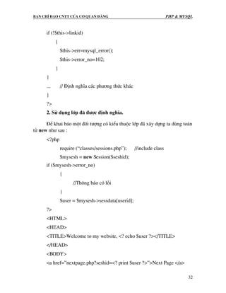 Ban chØ ®¹o cntt cña c¬ quan ®¶ng PHP & MySQL
32
if (!$this->linkid)
{
$this->err=mysql_error();
$this->error_no=102;
}
}
... // §Þnh nghÜa c¸c ph−¬ng thøc kh¸c
}
?>
2. Sö dông líp ®· ®−îc ®Þnh nghÜa.
§Ó khai b¸o mét ®èi t−îng cã kiÓu thuéc líp ®· x©y dùng ta dïng to¸n
tö new nh− sau :
<?php
require (“classes/sessions.php”); //include class
$mysesh = new Session($seshid);
if ($mysesh->error_no)
{
//Th«ng b¸o cã lçi
}
$user = $mysesh->sessdata[userid];
?>
<HTML>
<HEAD>
<TITLE>Welcome to my website, <? echo $user ?></TITLE>
</HEAD>
<BODY>
<a href=”nextpage.php?seshid=<? print $user ?>”>Next Page </a>
 