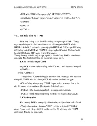 Ban chØ ®¹o cntt cña c¬ quan ®¶ng PHP & MySQL
33
<FORM ACTION=”nextpage.php” METHOD=”POST”>
<input type=”hidden” name=”seshid” value=”<? print $seshid ?>”>
</FORM>
</BODY>
</HTML>
VIII. T×m hiÓu thªm vÒ HTML
PhÇn mét chóng ta ®· t×m hiÓu s¬ l−îc vÒ ng«n ng÷ HTML. Trong
môc nµy chóng ta sÏ tr×nh bµy thªm vÒ nã víi träng t©m lµ FORM cña
HTML. Lý do lµ v× khi muèn giao tiÕp gi÷a HTML vµ PHP script th× kh«ng
thÓ kh«ng biÕt ®Õn FORM. FORM lµ c«ng cô phæ biÕn nhÊt ®Ó chuyÓn d÷
liÖu tõ HTML ®Õn PHP script (client lªn server).
Th«ng th−êng, khi viÕt mét script, ng−êi ta thiÕt kÕ mét FORM sao cho nã
cung cÊp ®Çy ®ñ nh÷ng th«ng tin mµ script cÇn ®Ó xö lý.
1. CÊu tróc cña mét FORM
Mét FORM ®−îc më ®Çu b»ng thÎ <FORM ... > vµ kÕt thóc b»ng thÎ
</FORM>.
Trong FORM cã :
- Thuéc tÝnh : FORM th−êng cã ba thuéc tÝnh, ba thuéc tÝnh nµy n»m
trong thÎ FORM më ®Çu cña mét FORM : action, method, enctype .
- C¸c thÎ ®−îc dïng trong FORM : input, select, textarea, hn, p, hr,
dir, dl, menu, ol, ul, address, blockquote, [isindex]. pre .
- FORM cã ba thµnh phÇn chÝnh : textarea, select, input .
- FORM cã thÓ ®−îc dïng trong c¸c thÎ : blockquote,body,dd, li.
2. C¸c thuéc tÝnh
Khi t¹o mét FORM ,c«ng viÖc ®Çu tiªn lµ x¸c ®Þnh thuéc tÝnh cña nã.
- Thuéc tÝnh action : Action=”URL” chØ ®Õn script mµ FORM sö
dông. Ngoµi ra nã còng cã thÓ lµ mailto url, khi ®ã néi dung cña FORM
®−îc mail ®Õn ®Þa chØ trong url .
 