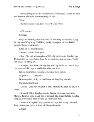Ban chØ ®¹o cntt cña c¬ quan ®¶ng PHP & MySQL
35
V¨n b¶n n»m gi÷a hai thÎ <Texterea> vµ </Texterea> sÏ ®−îc thÓ hiÖn
nh− ®o¹n v¨n b¶n ngÇm ®Þnh trong vïng d÷ liÖu.
VÝ dô:
<Texterea name=”van_ban” rows=”4” cols=”40”>
.. .
</ Texterea >
b. Select
§−îc b¾t ®Çu b»ng thÎ <Select> vµ kÕt thóc b»ng thÎ </ Select >, cÆp
thÎ nµy cã thÓ lång trong FORM hay bÊt kú thµnh phÇn nµo cña FORM
ngo¹i trõ Texterea vµ Select .
Select cã c¸c thuéc tÝnh sau :
- Name : Tªn cña thµnh phÇn.
- Size : Cho biÕt sè thµnh phÇn sÏ hiÓn thÞ, gi¸ trÞ ngÇm ®Þnh lµ 1, do
®ã danh s¸ch lùa chän th−êng ®−îc thÓ hiÖn díi d¹ng pop-up menu. Thuéc
tÝnh nµy cã thÓ kh«ng cã.
- Multiple : NÕu thuéc tÝnh nµy ®−îc thiÕt lËp, nhiÒu lùa chän sÏ ®−îc
chän cïng mét lóc, ng−îc l¹i chØ ®−îc chän mét item.
Khi sö dông Select, chóng ta cã thÓ dïng thªm Option
<Option>. .. .. .. </Option>
Bªn trong chøa c¸c ký tù, cã thÓ ®−îc sö dông lång vµo Select .
C¸c thuéc tÝnh Option :
- Disable : §¸nh mét lùa chän bÞ cÊm. Khi hiÓn thÞ, chän lùa nµy sÏ bÞ
che mê.
- Selected : §¸nh dÊu chän lùa nµy ®· ®−îc chän, nÕu thuéc tÝnh
Multiple ®−îc bËt trong Select, b¹n cã thÓ ®¸nh dÊu Selected nhiÒu chän lùa
cïng lóc. Nã dïng ®Ó ®¸nh dÊu c¸c lùa chän ngÇm ®Þnh.
- Value : ChØ ra gi¸ trÞ ®−îc g¸n cho lùa chän, nÕu kh«ng cã th× néi
dung cña th− môc option sÏ ®−îc göi ®i thay cho value.
c. Input
 