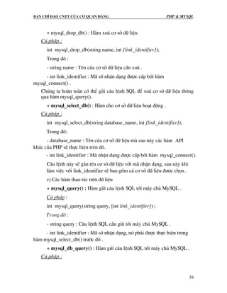 Ban chØ ®¹o cntt cña c¬ quan ®¶ng PHP & MySQL
39
+ mysql_drop_db() : Hµm xo¸ c¬ së d÷ liÖu
Có ph¸p :
int mysql_drop_db(string name, int [link_identifier]);
Trong ®ã :
- string name : Tªn cña c¬ së d÷ liÖu cÇn xo¸ .
- int link_identifier : M· sè nhËn d¹ng ®−îc cÊp bëi hµm
mysql_connect() .
Chóng ta hoµn toµn cã thÓ göi c©u lÖnh SQL ®Ó xo¸ c¬ së d÷ liÖu th«ng
qua hµm mysql_query().
+ mysql_select_db() : Hµm cho c¬ së d÷ liÖu ho¹t ®éng .
Có ph¸p :
int mysql_select_db(string database_name, int [link_identifier]);
Trong ®ã:
- database_name : Tªn cña c¬ së d÷ liÖu mµ sau nµy c¸c hµm API
kh¸c cña PHP sÏ thùc hiÖn trªn ®ã.
- int link_identifier : M· nhËn d¹ng ®−îc cÊp bëi hµm mysql_connect().
C©u lÖnh nµy sÏ g¾n tªn c¬ së d÷ liÖu víi m· nhËn d¹ng, sau nµy khi
lµm viÖc víi link_identifier sÏ bao gåm c¶ c¬ së d÷ liÖu ®−îc chän .
c) C¸c hµm thao t¸c trªn d÷ liÖu
+ mysql_query() : Hµm göi c©u lÖnh SQL tíi m¸y chñ MySQL .
Có ph¸p :
int mysql_query(string query, [int link_identifier]) ;
Trong ®ã :
- string query : C©u lÖnh SQL cÇn göi tíi m¸y chñ MySQL .
- int link_identifier : M· sè nhËn d¹ng, nã ph¶i ®−îc thùc hiÖn trong
hµm mysql_select_db() tr−íc ®ã .
+ mysql_db_query() : Hµm göi c©u lÖnh SQL tíi m¸y chñ MySQL .
Có ph¸p :
 