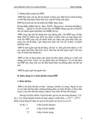 Ban chØ ®¹o cntt cña c¬ quan ®¶ng PHP & MySQL
4
3. Nh÷ng ®iÓm m¹nh cña PHP
-PHP thùc hiÖn víi tèc ®é rÊt nhanh vµ hiÖu qu¶ .Mét Server b×nh th−êng
cã thÓ ®¸p øng ®−îc hµng triÖu truy cËp tíi trong mét ngµy.
PHP hç trî kÕt nèi tíi rÊt nhiÒu hÖ CSDL kh¸c nhau:
PostgreSQL,mSQL,Oracle, dbm, filePro ,Hyperware, informix,InterBase,
Sybase, ... Ngoµi ra cßn hç trî kÕt nèi víi ODBC th«ng qua ®ã cã thÓ kÕt
nèi víi nhiÒu ng«n ng÷ kh¸c mµ ODBC hç trî.
-PHP cung cÊp mét hÖ thèng th− viÖn phong phó : Do PHP ngay tõ ®Çu
®−îc thiÕt kÕ nh»m môc ®Ých x©y dùng vµ ph¸t triÓn c¸c øng dông trªn
web nªn PHP cung cÊp rÊt nhiÒu hµm x©y dùng s½n gióp thùc hiÖn c¸c
c«ng viÖc rÊt dÔ dµng : göi, nhËn mail ,lµm viÖc víi c¸c cookie, vµ nhiÒu
thø kh¸c n÷a .
-PHP lµ mét ng«n ng÷ rÊt dÔ dïng, dÔ häc vµ ®¬n gi¶n h¬n nhiÒu so víi
c¸c ng«n ng÷ kh¸c nh− Perl, Java. NÕu b¹n ®· biÕt ng«n ng÷ C th× mäi
viÖc sÏ hoµn toµn thuËn lîi .
-PHP cã thÓ sö dông ®−îc trªn nhiÒu hÖ ®iÒu hµnh, chóng ta cã thÓ viÕt
chóng trªn Unix, Lunix vµ c¸c phiªn b¶n cña Windows. Vµ cã thÓ ®em
m· PHP nµy ch¹y trªn c¸c hÖ ®iÒu hµnh kh¸c mµ kh«ng ph¶i söa ®æi l¹i
m·.
-PHP lµ ng«n ng÷ m· nguån më.
II. BiÕn, h»ng sè vµ kiÓu d÷ liÖu trong PHP.
1. KiÓu d÷ liªu .
PHP cã ba kiÓu d÷ liÖu c¬ b¶n : interger, double vµ string. Ngoµi ra cßn
cã c¸c kiÓu d÷ liÖu kh¸c (nh−ng kh«ng ph¶i c¸c kiÓu d÷ liÖu c¬ b¶n) nh−
arrays (c¸c kiÓu d÷ liÖu m¶ng), objects (c¸c kiÓu d÷ liÖu ®èi t−îng).
Interger lµ kiÓu chiÕm 4 byte bé nhí ,gi¸ trÞ cña nã trong kho¶ng –2 tû
tíi + 2 tû. KiÓu Double lµ kiÓu sè thùc ,ph¹m vi biÓu diÔn ± (10-308
÷ 10308
).
KiÓu string dïng ®Ó chøa c¸c gi¸ trÞ bao gåm c¸c ký tù vµ con sè .
VÝ dô : 2 // ®©y lµ kiÓu interger
1.0 // ®©y lµ kiÓu double
“2” // ®©y lµ kiÓu string
 
