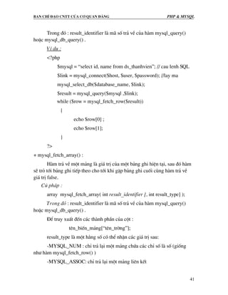Ban chØ ®¹o cntt cña c¬ quan ®¶ng PHP & MySQL
41
Trong ®ã : result_identifier lµ m· sè tr¶ vÒ cña hµm mysql_query()
hoÆc mysql_db_query() .
VÝ dô :
<?php
$mysql = “select id, name from ds_thanhvien”; // cau lenh SQL
$link = mysql_connect($host, $user, $password); //lay ma
mysql_select_db($database_name, $link);
$result = mysql_query($mysql ,$link);
while ($row = mysql_fetch_row($result))
{
echo $row[0] ;
echo $row[1];
}
?>
+ mysql_fetch_array() :
Hµm tr¶ vÒ mét m¶ng lµ gi¸ trÞ cña mét b¶ng ghi hiÖn t¹i, sau ®ã hµm
sÏ trá tíi b¶ng ghi tiÕp theo cho tíi khi gÆp b¶ng ghi cuèi cïng hµm tr¶ vÒ
gi¸ trÞ false.
Có ph¸p :
array mysql_fetch_array( int result_identifier [, int result_type] );
Trong ®ã : result_identifier lµ m· sè tr¶ vÒ cña hµm mysql_query()
hoÆc mysql_db_query() .
§Ó truy xuÊt ®Õn c¸c thµnh phÇn cña cét :
tªn_biÕn_m¶ng[“tªn_trêng”];
result_type lµ mét h»ng sè cã thÓ nhËn c¸c gi¸ trÞ sau:
-MYSQL_NUM : chØ tr¶ l¹i mét m¶ng chøa c¸c chØ sè lµ sè (gièng
nh− hµm mysql_fetch_row() )
-MYSQL_ASSOC: chØ tr¶ l¹i mét m¶ng liªn kÕt
 