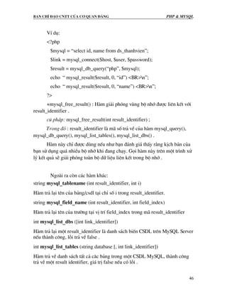 Ban chØ ®¹o cntt cña c¬ quan ®¶ng PHP & MySQL
46
VÝ dô:
<?php
$mysql = “select id, name from ds_thanhvien”;
$link = mysql_connect($host, $user, $password);
$result = mysql_db_query(“php”, $mysql);
echo “ mysql_result($result, 0, “id”) <BR>n”;
echo “ mysql_result($result, 0, “name”) <BR>n”;
?>
+mysql_free_result() : Hµm gi¶i phãng vïng bé nhí ®−îc liªn kÕt víi
result_identifier .
có ph¸p: mysql_free_result(int result_identifier) ;
Trong ®ã : result_identifier lµ m· sè tr¶ vÒ cña hµm mysql_query(),
mysql_db_query(), mysql_list_tables(), mysql_list_dbs() .
Hµm nµy chØ ®−îc dïng nÕu nh− b¹n ®¸nh gi¸ thÊy r»ng kÞch b¶n cña
b¹n sö dông qu¸ nhiÒu bé nhí khi ®ang ch¹y. Gäi hµm nµy trªn mét tr×nh xö
lý kÕt qu¶ sÏ gi¶i phãng toµn bé d÷ liÖu liªn kÕt trong bé nhí .
Ngoµi ra cßn c¸c hµm kh¸c:
string mysql_tablename (int result_identifier, int i)
Hµm tr¶ l¹i tªn cña b¶ng/csdl t¹i chØ sè i trong result_identifier.
string mysql_field_name (int result_identifier, int field_index)
Hµm tr¶ l¹i tªn cña tr−êng t¹i vÞ trÝ field_index trong m· result_identifier
int mysql_list_dbs ([int link_identifier])
Hµm tr¶ l¹i mét result_identifier lµ danh s¸ch biÕn CSDL trªn MySQL Server
nÕu thµnh c«ng, lçi tr¶ vÒ false .
int mysql_list_tables (string database [, int link_identifier])
Hµm tr¶ vÒ danh s¸ch tÊt c¶ c©c b¶ng trong mét CSDL MySQL, thµnh c«ng
tr¶ vÒ mét result identifier, gi¸ trÞ false nÕu cã lçi .
 