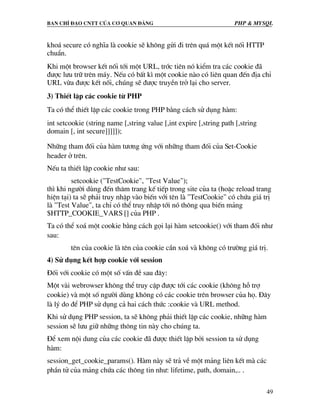 Ban chØ ®¹o cntt cña c¬ quan ®¶ng PHP & MySQL
49
kho¸ secure cã nghÜa lµ cookie sÏ kh«ng göi ®i trªn qu¸ mét kÕt nèi HTTP
chuÈn.
Khi mét browser kÕt nèi tíi mét URL, tríc tiªn nã kiÓm tra c¸c cookie ®·
®−îc l−u tr÷ trªn m¸y. NÕu cã bÊt k× mét cookie nµo cã liªn quan ®Õn ®Þa chØ
URL võa ®−îc kÕt nèi, chóng sÏ ®−îc truyÒn trë l¹i cho server.
3) ThiÕt lËp c¸c cookie tõ PHP
Ta cã thÓ thiÕt lËp c¸c cookie trong PHP b»ng c¸ch sö dông hµm:
int setcookie (string name [,string value [,int expire [,string path [,string
domain [, int secure]]]]]);
Nh÷ng tham ®èi cña hµm t−¬ng øng víi nh÷ng tham ®èi cña Set-Cookie
header ë trªn.
NÕu ta thiÕt lËp cookie nh− sau:
setcookie ("TestCookie", "Test Value");
th× khi ng−êi dïng ®Õn th¨m trang kÕ tiÕp trong site cña ta (hoÆc reload trang
hiÖn t¹i) ta sÏ ph¶i truy nhËp vµo biÕn víi tªn lµ "TestCookie" cã chøa gi¸ trÞ
lµ "Test Value", ta chØ cã thÓ truy nhËp tíi nã th«ng qua biÕn m¶ng
$HTTP_COOKIE_VARS [] cña PHP .
Ta cã thÓ xo¸ mét cookie b»ng c¸ch gäi l¹i hµm setcookie() víi tham ®èi nh−
sau:
tªn cña cookie lµ tªn cña cookie cÇn xo¸ vµ kh«ng cã tr−êng gi¸ trÞ.
4) Sö dông kÕt hîp cookie víi session
§èi víi cookie cã mét sè vÊn ®Ò sau ®©y:
Mét vµi webrowser kh«ng thÓ truy cËp ®−îc tíi c¸c cookie (kh«ng hç trî
cookie) vµ mét sè ng−êi dïng kh«ng cã c¸c cookie trªn browser cña hä. §©y
lµ lý do ®Ó PHP sö dông c¶ hai c¸ch thøc :cookie vµ URL method.
Khi sö dông PHP session, ta sÏ kh«ng ph¶i thiÕt lËp c¸c cookie, nh÷ng hµm
session sÏ l−u gi÷ nh÷ng th«ng tin nµy cho chóng ta.
§Ó xem néi dung cña c¸c cookie ®· ®−îc thiÕt lËp bëi session ta sö dông
hµm:
session_get_cookie_params(). Hµm nµy sÏ tr¶ vÒ mét m¶ng liªn kÕt mµ c¸c
phÇn tö cña m¶ng chøa c¸c th«ng tin nh−: lifetime, path, domain,.. .
 