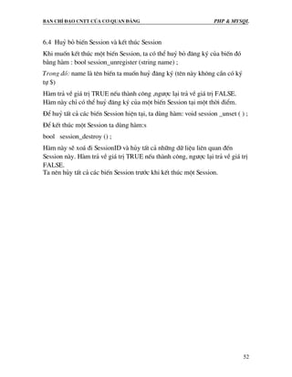 Ban chØ ®¹o cntt cña c¬ quan ®¶ng PHP & MySQL
52
6.4 Huû bá biÕn Session vµ kÕt thóc Session
Khi muèn kÕt thóc mét biÕn Session, ta cã thÓ huû bá ®¨ng ký cña biÕn ®ã
b»ng hµm : bool session_unregister (string name) ;
Trong ®ã: name lµ tªn biÕn ta muèn huû ®¨ng ký (tªn nµy kh«ng cÇn cã ký
tù $)
Hµm tr¶ vÒ gi¸ trÞ TRUE nÕu thµnh c«ng ,ng−îc l¹i tr¶ vÒ gi¸ trÞ FALSE.
Hµm nµy chØ cã thÓ huû ®¨ng ký cña mét biÕn Session t¹i mét thêi ®iÓm.
§Ó huû tÊt c¶ c¸c biÕn Session hiÖn t¹i, ta dïng hµm: void session _unset ( ) ;
§Ó kÕt thóc mét Session ta dïng hµm:s
bool session_destroy () ;
Hµm nµy sÏ xo¸ ®i SessionID vµ hñy tÊt c¶ nh÷ng d÷ liÖu liªn quan ®Õn
Session nµy. Hµm tr¶ vÒ gi¸ trÞ TRUE nÕu thµnh c«ng, ng−îc l¹i tr¶ vÒ gi¸ trÞ
FALSE.
Ta nªn hñy tÊt c¶ c¸c biÕn Session tr−íc khi kÕt thóc mét Session.
 