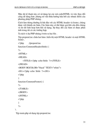 Ban chØ ®¹o cntt cña c¬ quan ®¶ng PHP & MySQL
55
MÆc dï kÜ thuËt nµy cã sö dông l¹i c¸c m· code/HTML vµ viÖc thay ®æi
còng dÔ dµng h¬n ,nh−ng nã vÉn thõa h−ëng hÇu hÕt c¸c nh−îc ®iÓm cña
ph−¬ng ph¸p PHP nhóng .
C¸ch lµm th«ng th−êng lµ b¾t ®Çu víi c¸c HTML header vµ footer, chóng
®−îc viÕt thµnh c¸c hµm. C¸c hµm nµy cã thÓ ®−îc gäi khi cÇn ®Õn chóng
vµ do ®ã linh ho¹t h¬n khi sö dông. Sù thay ®æi c¸c hµm sÏ ®−îc ph¶n
¸nh trong tÊt c¶ c¸c tr−êng hîp.
Ta t¸ch vÝ dô PHP nhóng ë trªn ra hai file .
TÖp prepend.inc chøa hai hµm :hiÓn thÞ mét HTML header vµ mét HTML
footer .
<?php //prepend.inc
function CommonHeader($title) {
?>
<HTML>
<HEAD>
<TITLE><?php echo $title ?></TITLE>
</HEAD>
<BODY BGCOLOR=”black” TEXT=”white”>
<H1><?php echo $title ?></H1>
<?php
}
function CommonFooter() {
?>
</TABLE>
</BODY>
</HTML>
<?php
}
?>

TÖp main.php sö dông tÖp prepend.inc
 