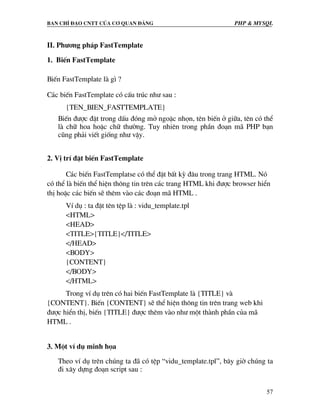 Ban chØ ®¹o cntt cña c¬ quan ®¶ng PHP & MySQL
57
II. Ph−¬ng ph¸p FastTemplate
1. BiÕn FastTemplate
BiÕn FastTemplate lµ g× ?
C¸c biÕn FastTemplate cã cÊu tróc nh− sau :
{TEN_BIEN_FASTTEMPLATE}
BiÕn ®−îc ®Æt trong dÊu ®ãng më ngoÆc nhän, tªn biÕn ë gi÷a, tªn cã thÓ
lµ ch÷ hoa hoÆc ch÷ th−êng. Tuy nhiªn trong phÇn ®o¹n m· PHP b¹n
còng ph¶i viÕt gièng nh− vËy.
2. VÞ trÝ ®Æt biÕn FastTemplate
C¸c biÕn FastTemplatse cã thÓ ®Æt bÊt kú ®©u trong trang HTML. Nã
cã thÓ lµ biÕn thÓ hiÖn th«ng tin trªn c¸c trang HTML khi ®−îc browser hiÓn
thÞ hoÆc c¸c biÕn sÏ thªm vµo c¸c ®o¹n m· HTML .
VÝ dô : ta ®Æt tªn tÖp lµ : vidu_template.tpl
<HTML>
<HEAD>
<TITLE>{TITLE}</TITLE>
</HEAD>
<BODY>
{CONTENT}
</BODY>
</HTML>
Trong vÝ dô trªn cã hai biÕn FastTemplate lµ {TITLE} vµ
{CONTENT}. BiÕn {CONTENT} sÏ thÓ hiÖn th«ng tin trªn trang web khi
®−îc hiÓn thÞ, biÕn {TITLE} ®−îc thªm vµo nh− mét thµnh phÇn cña m·
HTML .
3. Mét vÝ dô minh häa
Theo vÝ dô trªn chóng ta ®· cã tÖp “vidu_template.tpl”, b©y giê chóng ta
®i x©y dùng ®o¹n script sau :
 