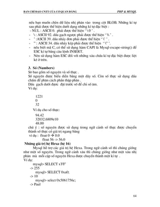 Ban chØ ®¹o cntt cña c¬ quan ®¶ng PHP & MySQL
64
nÕu b¹n muèn chÌn d÷ liÖu nhÞ ph©n vµo trong cét BLOB. Nh÷ng kÝ tù
sau ph¶i ®−îc thÓ hiÖn d−íi d¹ng nh÷ng kÝ tù ®Æc biÖt :
- NUL : ASCII 0. ph¶i ®−îc thÓ hiÖn ‘  0 ’ .
-  : ASCII 92. dÊu g¹ch ng−îc ph¶i ®−îc thÓ hiÖn ‘  ’ .
- ’ :ASCII 39. dÊu nh¸y ®¬n ph¶i ®ù¬c thÓ hiÖn ‘ ’ ’ .
- ” : ASCII 34. dÊu nh¸y kÐp ph¶i ®−îc thÓ hiÖn ‘ ” ’.
- nÕu biÕt m· C, cã thÓ sö dông hµm CAPI lµ Mysql-escape-string() ®Ó
ESC kÝ tù b»ng c©u lÖnh INSERT.
- Nªn sö dông hµm ESC ®èi víi nh÷ng x©u chøa kÝ tù ®Æc biÖt ®−îc liÖt
kª ë trªn.
3. Sè (Numbers)
S« bao gåm sè nguyªn vµ sè thùc .
Sè nguyªn ®−îc biÓu diÔn b»ng mét d·y sè. Cßn sè thùc sö dông dÊu
chÊm ®Ó ph©n c¸ch phÇn thËp ph©n .
DÊu g¹ch d−íi ®ù¬c ®Æt tr−íc sè ®Ó chØ sè ©m.
VÝ dô:
1221
0
32
VÝ dô cho sè thùc:
94.42
32032.6809e10
48.00
chó ý : sè nguyªn ®−îc sö dông trong ng÷ c¶nh sè thùc ®−îc chuyÓn
thµnh sè thùc cã gi¸ trÞ ngang b»ng
vÝ dô : float 0 0.0
float 56 -> 56.0
Nh÷ng gi¸ trÞ hÖ Hexa (hÖ 16)
Mysql hç trî c¸c gi¸ trÞ hÖ Hexa. Trong ng÷ c¶nh sè th× chóng gièng
nh− mét sè nguyªn. Trong ng÷ c¶nh x©u th× chóng gièng nh− mét x©u nhÞ
ph©n mµ mçi cÆp sè nguyªn Hexa ®−îc chuyÓn thµnh mét kÝ tù .
VÝ dô:
mysql> SELECT x'FF'
-> 255
mysql> SELECT 0xa0;
-> 10
mysql> select 0x5061756c;
-> Paul
 