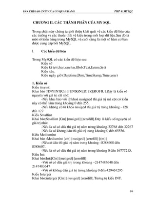 Ban chØ ®¹o cntt cña c¬ quan ®¶ng PHP & MySQL
69
Ch−¬ng II. C¸c thµnh phÇn cña My SQL
Trong phÇn nµy chóng ta giíi thiÖu kh¸i qu¸t vÒ c¸c kiÓu d÷ liÖu cña
c¸c tr−êng va c¸c thuéc tÝnh vÒ kiÓu trong mçi lo¹i d÷ liÖu.Sau ®ã lµ
mét sè kiÓu b¶ng trong MySQL vµ cuèi cïng lµ mét sè hµm c¬ b¶n
®−îc cung cÊp bëi MySQL.
I. C¸c kiÓu d÷ liÖu
Trong MySQL cã c¸c kiÓu d÷ liÖu sau:
KiÓu sè
KiÓu kÝ tù (char,varchar,Blob,Text,Enum,Set)
KiÓu x©u.
KiÓu ngµy giê (Datetime,Date,TimeStamp,Time,year)
1. KiÓu sè
KiÓu tinyint:
Khai b¸o TINYINT[Cm] [UNSGNED] [ZEROFIU].§©y lµ kiÓu sè
nguyªn víi gi¸ trÞ rÊt nhá:
-NÕu khai b¸o víi tõ kho¸ nusigned th× gi¸ trÞ mµ cét cã kiÓu
nµy cã thÓ n»m trong kho¶ng 0 ®Õn 255.
-NÕu kh«ng cã tõ khãa nusiged th× gi¸ trÞ trong kho¶ng –128
®Õn 127
KiÓu Smallint
Khai b¸o:Smallint [Cm] [nusiged] [zerofill].§©y lµ kiÓu sè nguyªn cã
gi¸ trÞ nhá:
-NÕu lµ sè cã dÊu th× gi¸ trÞ n»m trong kho¶ng-32768 ®Õn 32767
-NÕu lµ sè kh«ng dÊu th× gi¸ trÞ trong kho¶ng 0 ®Õn 65536.
KiÓu Mediumint
Khai b¸o :Mediumint [cm] [nusiged] [zerofill] [(m)]
-NÕucã dÊu th× gi¸ trÞ n»m trong kho¶ng –8388608 ®Õn
8388607.
-NÕu lµ sè cã dÊu th× gi¸ trÞ n»m trong kho¶ng 0 ®Õn 16777215.
KiÓu Int:
Khai b¸o:Int:[Cm] [nusiged] [zerofill]
-Víi sè cã dÊu gi¸ trÞ trong kho¶ng –2147483648 ®Õn
2147483647
-Víi sè kh«ng dÊu gi¸ trÞ trong kho¶ng 0 ®Õn 429467295
KiÓu Interger
Khai b¸o:interger [Cm] [nusiged] [zerofill].T−¬ng tù kiÓu INT.
 