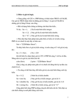 Ban chØ ®¹o cntt cña c¬ quan ®¶ng PHP & MySQL
7
3. BiÕn vµ gi¸ trÞ logic.
+ Còng gièng víi C/C++, PHP kh«ng cã kh¸i niÖm TRUE vµ FALSE.
C¸c gi¸ trÞ TRUE ®−îc hiÓu lµ nh÷ng gi¸ trÞ b»ng 1 vµ gi¸ trÞ FALSE lµ
nh÷ng gi¸ trÞ b»ng 0 hoÆc x©u rçng .
+ Khi sö dông biÕn chóng ta kh«ng cÇn khai b¸o kiÓu .
VÝ dô : $a = 1; // $a lµ mét biÕn kiÓu integer.
$a = 1.2; // b©y giê $a lµ mét biÕn kiÓu double.
$a = “A” ; // b©y giê $a l¹i lµ mét biÕn kiÓu string.
+ NÕu nh− thùc hiÖn phÐp to¸n gi÷a biÕn cã kiÓu sè vµ kiÓu string,
PHP sÏ coi chuçi lµ mét d·y sè nh− sau :
$str = “222B Baker Street”;
Ta thÊy biÕn $str cã gi¸ trÞ kiÓu string, vµ nÕu céng sè 3 víi gi¸ trÞ nµy
th× :
$x = 3 + $str ; // $x = 225
khi ®ã biÕn $x nhËn ®−îc gi¸ trÞ 255 v× PHP ®· céng 3 víi ba sè ®Çu.
Nhng nÕu ta in gi¸ trÞ cña biÕn $str th×
echo ($str); // print : “222B Baker Street”
Chó ý r»ng c¸c phÐp to¸n gi÷a sè vµ chuçi chØ ®óng khi ký tù ®Çu cña
chuçi lµ sè .
+ Ta còng cã thÓ lµm thay ®æi kiÓu gi¸ trÞ cña mét biÕn b»ng c¸ch Ðp
kiÓu
$a = 11.2; // biÕn $a cã kiÓu double
$a = (int) $a; // b©y giê $a cã kiÓu integer ,gi¸ trÞ lµ 11
$a = (double) $a; // b©y giê $a l¹i cã kiÓu double, gi¸ trÞ lµ 11.0
$b = (string) $a ; // biÕn $b cã kiÓu string ,gi¸ trÞ lµ “11”
Còng ph¶i biÕt r»ng PHP tù ®éng chuyÓn ®æi kiÓu rÊt tèt. NÕu thËt sù
cÇn thiÕt chóng ta míi ph¶i dïng c¸ch trªn.
 