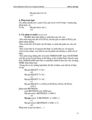 Ban chØ ®¹o cntt cña c¬ quan ®¶ng PHP & MySQL
77
Mysql>select 4>>2;
->1
4. PhÐp to¸n l«gic
C¸c phÐp and(&),or(::),not(!).C¸c gi¸ trÞ tr¶ vÒ lµ 0 hoÆc 1 t−¬ng øng
®óng hoÆc sai
VÝ dô: Mysql>select not 1;
->0
5. C¸c phÐp so s¸nh(>=,>,<=,<)
MySQL thùc hiÖn phÐp so s¸nh theo quy t¾c sau:
-NÕu mét trong hai ®èi sè lµ NULL th× kÕt qu¶ so s¸nh lµ NULL,trõ
phÐp t−¬ng ®−¬ng .
-NÕu c¶ hai ®èi sè lµ kiÓu x©u th× ®−îc so s¸nh nh− gi÷a c¸c x©u víi
nhau .
-NÕu c¶ hai ®Òu lµ sè nguyªn th× ®−îc so s¸nh nh− c¸c sè nguyªn.
-Gi¸ trÞ hexa ®−îc xem nh− lµ x©u nhÞ ph©n nÕu kh«ng so s¸nh víi sè
kh¸c .
-NÕu mét trong nh÷ng ®èi sè lµ kiÓu TIMESTAMP hoÆc DATETIME
cßn ®èi sè kia lµ mét h»ng sè th× h»ng sè ®ã sÏ ph¶I ®−îc chuyÓn sang
kiÓu TIMESTAMP tr−íc khi so s¸nh.§ã chÝnh lµ lµm cho viÖc sö dông
ODBC th©n thiÖn h¬n.
-Trong tÊt c¶ c¸c tr−êng hîp kh¸c th× ®èi sè ®−îc xem nh− lµ sè thùc.
VÝ dô:
Mysql>SELECT 1>’6x’;
->0
Mysql>SELECT 7>’6x’;
->1
Mysql>SELECT 1=’x6’;
->1
Mysql>SELECT 1 is NULL,0 IS NULL,NULL IS NULL
->0 0 1
phÐp to¸n BETWEEN:
expr BETWEEN min AND max
Mysql>select 1BETWEEN 2 AND 3;
->0
Mysql>select ‘b’BETWEEN ‘a’ AND ‘c’;
->1
Mysql>select 2BETWEEN 2 AND ‘x-3’;
->0
PhÐp to¸n in,not in(value1,…)
 
